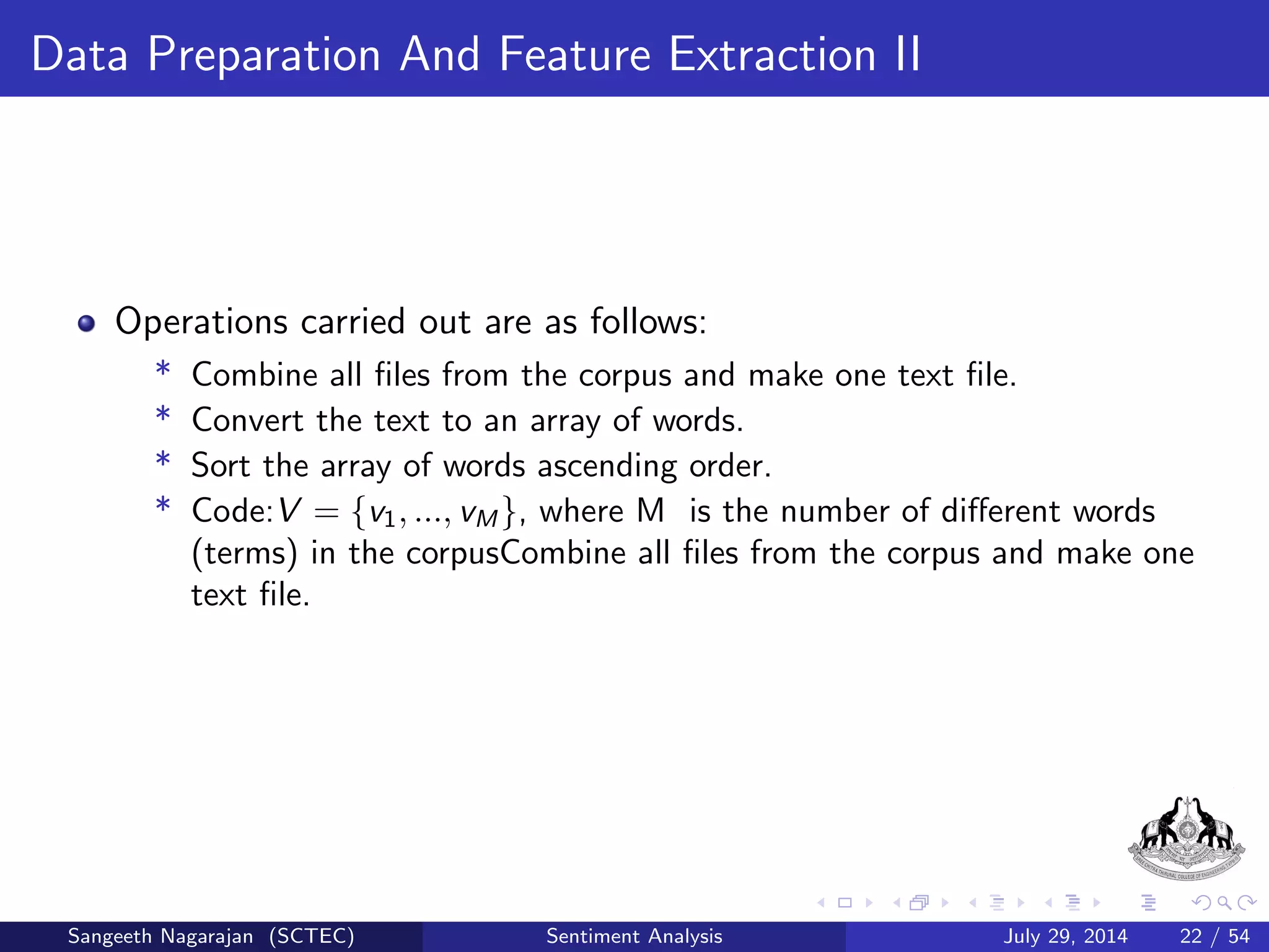 General Procedure II 
1 Text Preprocessing:- Divided into two subcategories. 
Tokenization:- The documents are separated as tokens and used for 
further processing. 
Removal of Stop Words:- Some of the more frequently used stop words 
for English include a, of, the, I, it, you, and and these 
are generally regarded as 'functional words' which do not carry 
meaning. It is practical to remove those words which appear too often. 
Sangeeth Nagarajan (SCTEC) Sentiment Analysis July 29, 2014 15 / 54 
 