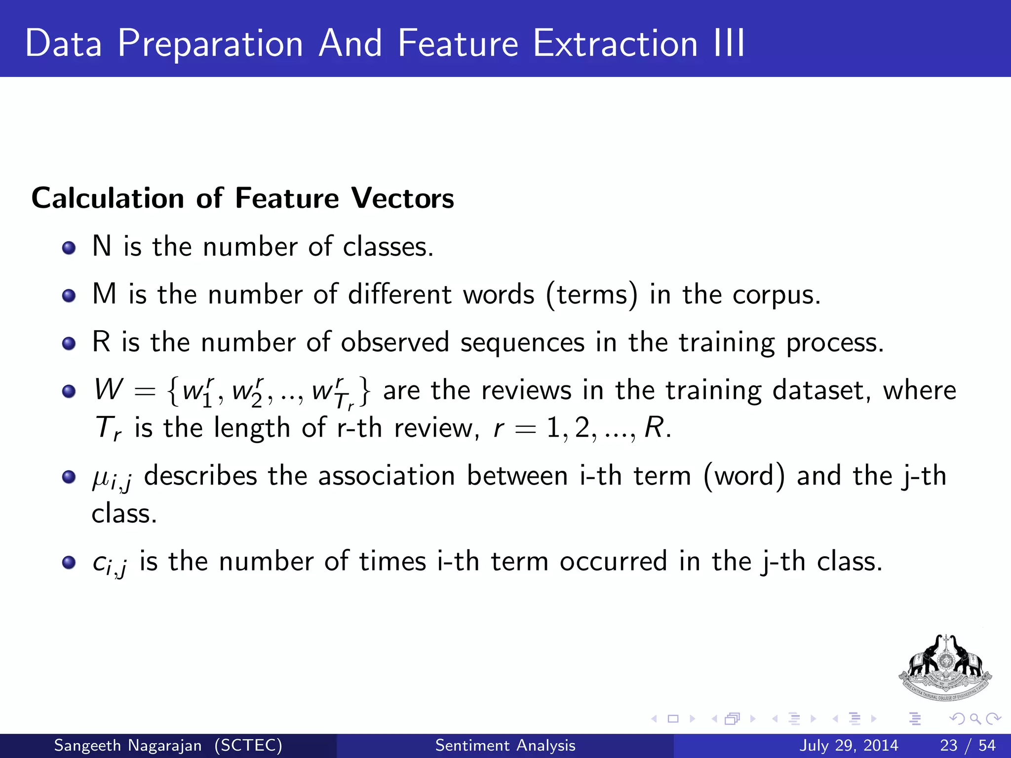 General Procedure III 
2 Text Transformation 
The score of each sentence is calculated by sum of weight of each term 
in the corresponding sentences. 
The weight of each term is calculated by multiplication of TF and IDF 
of that word based on adjective word extracted from Parts of speech 
tags. 
TF(t) = 
P 
N 
(1) 
where, 
P=Number of times the adjective term occurs in document(d) 
N=Total Number of adjective in document (d). 
IDF (t) = log 
ND 
DF(t) 
(2) 
ND = total number of document in the document collection 
DF (t) = number of documents in which adjective term (t) 
occurs in the document collection. 
Sangeeth Nagarajan (SCTEC) Sentiment Analysis July 29, 2014 16 / 54 
 