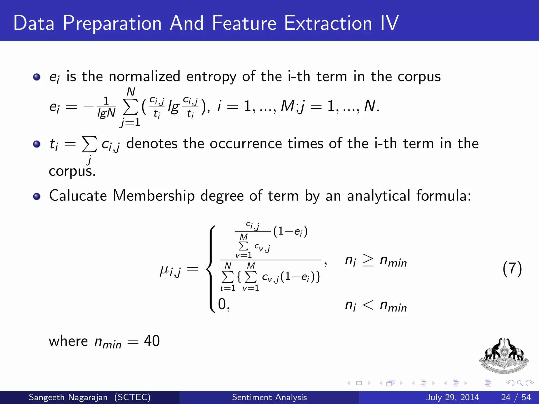 General Procedure IV 
3 Feature Selection 
The simplest statistical approach for feature selection is to use the 
most frequently occurring words in the corpus as polarity indicators. 
The majority of the approaches for sentiment analysis involve a 
two-step process: 
i. Identify the parts of the document to contribute the positive or 
negative sentiments. 
ii. Join these parts of the document in ways that increase the odds of the 
document falling into one of these two polar categories. 
Sangeeth Nagarajan (SCTEC) Sentiment Analysis July 29, 2014 17 / 54 
 