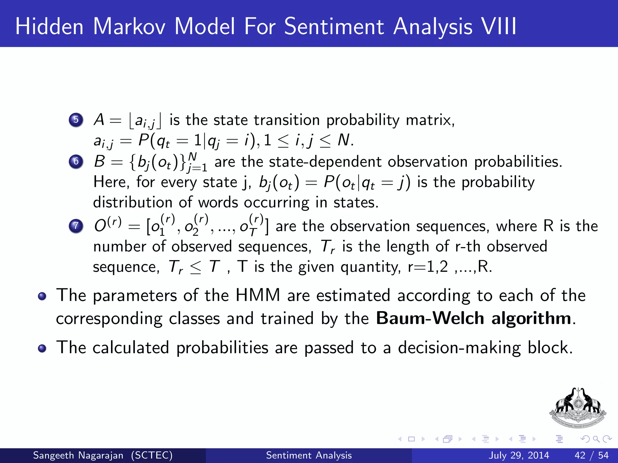 Data Preparation And Feature Extraction III 
Calculation of Feature Vectors 
r2 
r1 
N is the number of classes. 
M is the number of dierent words (terms) in the corpus. 
R is the number of observed sequences in the training process. 
W = fw;w; ::;wrT 
r 
g are the reviews in the training dataset, where 
Tr is the length of r-th review, r = 1; 2; :::; R. 
i ;j describes the association between i-th term (word) and the j-th 
class. 
ci ;j is the number of times i-th term occurred in the j-th class. 
Sangeeth Nagarajan (SCTEC) Sentiment Analysis July 29, 2014 23 / 54 
 