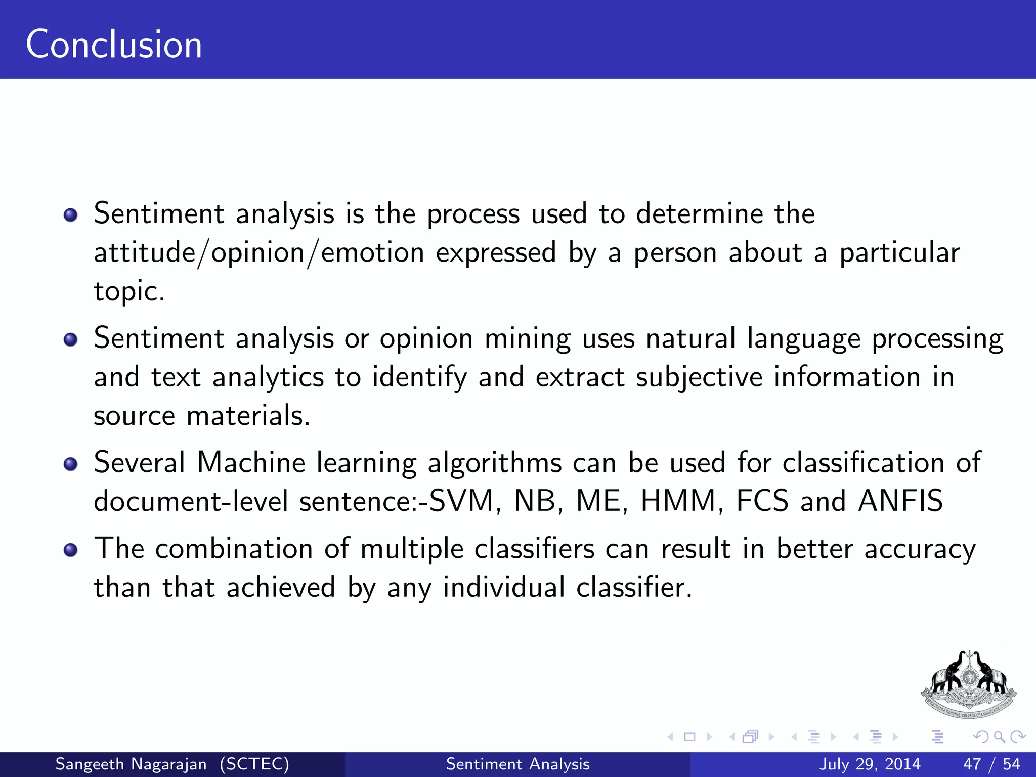 Fuzzy Control System for Sentiment Analysis III 
2 Maximum membership degree is found with respect to the classes for 
every term of the r-th sentiment 
ri 
;j = ri 
;j ; j = arg ( max 
1vN 
ri 
;v ); i = 1; ::;M: (8) 
3 Means of maxima are calculated for all classes: 
r 
j = 
P 
k2Zr 
j 
r 
k;j 
l r 
j 
; Zr 
j = fi : ri 
;v ) = max 
1vN 
ri 
;v g; j = 1; ::;N: (9) 
where l r 
j = jZr 
j j is the number of elements of the set Zr 
j 
Sangeeth Nagarajan (SCTEC) Sentiment Analysis July 29, 2014 27 / 54 
 