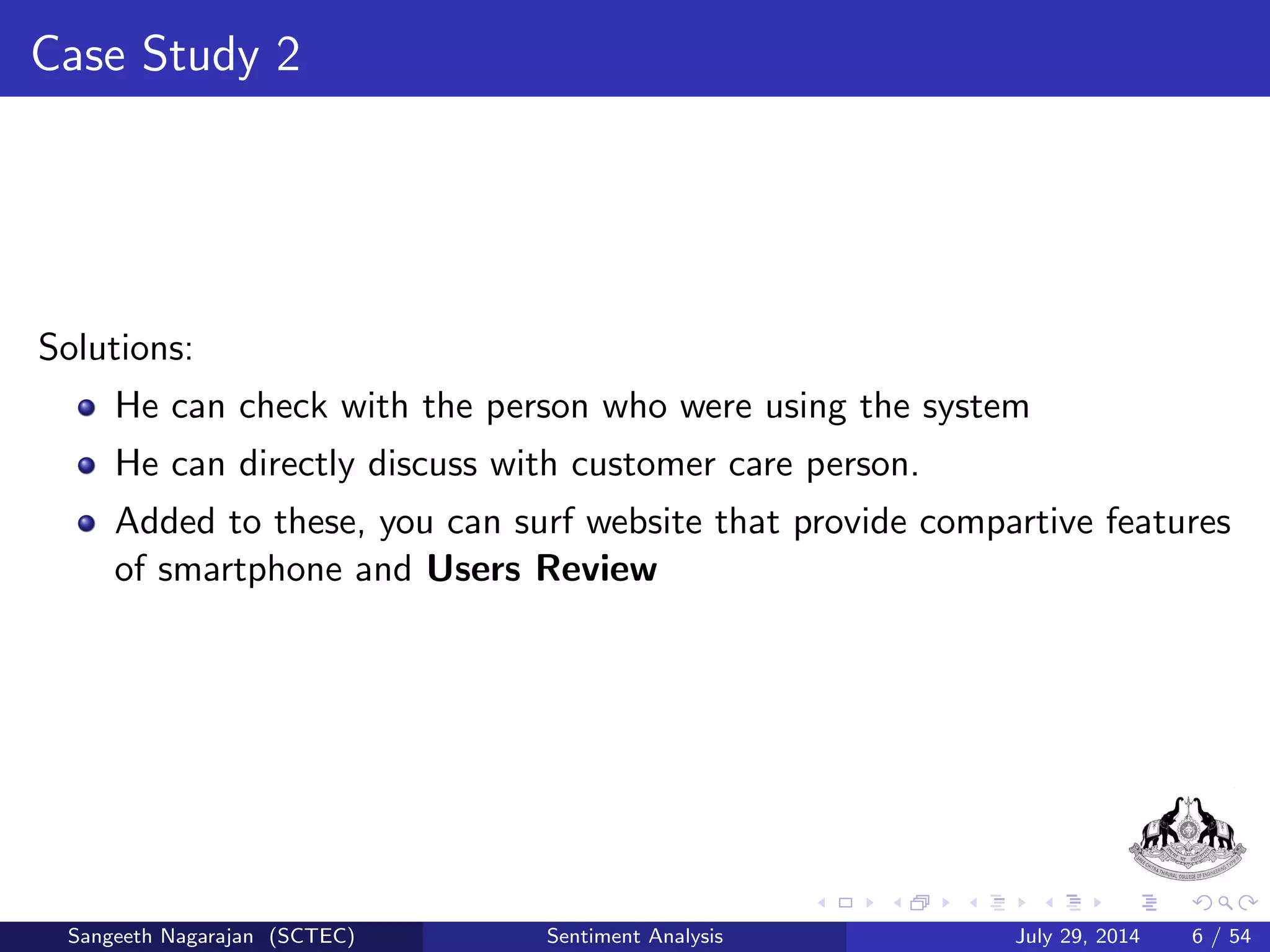 Case Study 2 
Solutions: 
He can check with the person who were using the system 
He can directly discuss with customer care person. 
Sangeeth Nagarajan (SCTEC) Sentiment Analysis July 29, 2014 6 / 54 
 
