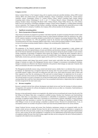 Significant accounting policies and notes on accounts
Company overview
Infosys Limited ('Infosys' or 'the Company') along with its majority-owned and controlled subsidiary, Infosys BPO Limited
('Infosys BPO') and wholly-owned and controlled subsidiaries, Infosys Technologies (Australia) Pty. Limited ('Infosys
Australia'), Infosys Technologies (China) Co. Limited ('Infosys China'), Infosys Consulting India Limited ('Infosys
Consulting India'), Infosys Technologies S. de R. L. de C. V. ('Infosys Mexico'), Infosys Technologies (Sweden) AB.
('Infosys Sweden'), Infosys Tecnologia DO Brasil LTDA. ('Infosys Brasil'), Infosys Public Services, Inc, USA ('Infosys
Public Services') and Infosys Technologies (Shanghai) Company Limited ('Infosys Shanghai') is a leading global technology
services corporation. The Company provides business consulting, technology, engineering and outsourcing services to help
clients build tomorrow's enterprise. In addition, the Company offers software products for the banking industry.
1

Significant accounting policies

1.1

Basis of preparation of financial statements

These financial statements are prepared in accordance with Indian Generally Accepted Accounting Principles (GAAP) under
the historical cost convention on the accrual basis except for certain financial instruments which are measured at fair values.
GAAP comprises mandatory accounting standards as prescribed by the Companies (Accounting Standards) Rules, 2006, the
provisions of the Companies Act, 1956 and guidelines issued by the Securities and Exchange Board of India (SEBI).
Accounting policies have been consistently applied except where a newly issued accounting standard is initially adopted or a
revision to an existing accounting standard requires a change in the accounting policy hitherto in use.
1.2

Use of estimates

The preparation of the financial statements in conformity with GAAP requires management to make estimates and
assumptions that affect the reported balances of assets and liabilities and disclosures relating to contingent liabilities as at the
date of the financial statements and reported amounts of income and expenses during the period. Examples of such estimates
include computation of percentage of completion which requires the Company to estimate the efforts expended to date as a
proportion of the total efforts to be expended, provisions for doubtful debts, future obligations under employee retirement
benefit plans, income taxes, post-sales customer support and the useful lives of fixed assets and intangible assets.
Accounting estimates could change from period to period. Actual results could differ from those estimates. Appropriate
changes in estimates are made as the Management becomes aware of changes in circumstances surrounding the estimates.
Changes in estimates are reflected in the financial statements in the period in which changes are made and, if material, their
effects are disclosed in the notes to the financial statements.
The Management periodically assesses using, external and internal sources, whether there is an indication that an asset may
be impaired. An impairment loss is recognized wherever the carrying value of an asset exceeds its recoverable amount. The
recoverable amount is higher of the asset's net selling price and value in use, which means the present value of future cash
flows expected to arise from the continuing use of the asset and its eventual disposal. An impairment loss for an asset is
reversed if, and only if, the reversal can be related objectively to an event occurring after the impairment loss was recognized.
The carrying amount of an asset is increased to its revised recoverable amount, provided that this amount does not exceed the
carrying amount that would have been determined (net of any accumulated amortization or depreciation) had no impairment
loss been recognized for the asset in prior years.
1.3

Revenue recognition

Revenue is primarily derived from software development and related services and from the licensing of software products.
Arrangements with customers for software development and related services are either on a fixed-price, fixed-timeframe or
on a time-and-material basis.
Revenue on time-and-material contracts are recognized as the related services are performed and revenue from the end of the
last billing to the Balance Sheet date is recognized as unbilled revenues. Revenue from fixed-price and fixed-timeframe
contracts, where there is no uncertainty as to measurement or collectability of consideration, is recognized based upon the
percentage of completion method. When there is uncertainty as to measurement or ultimate collectability revenue recognition
is postponed until such uncertainty is resolved. Cost and earnings in excess of billings are classified as unbilled revenue
while billings in excess of cost and earnings is classified as unearned revenue. Provision for estimated losses, if any, on
uncompleted contracts are recorded in the period in which such losses become probable based on the current estimates.
Annual Technical Services revenue and revenue from fixed-price maintenance contracts are recognized ratably over the
period in which services are rendered. Revenue from the sale of user licenses for software applications is recognized on
transfer of the title in the user license, except in case of multiple element contracts, which require significant implementation
services, where revenue for the entire arrangement is recognized over the implementation period based upon the percentageof-completion method. Revenue from client training, support and other services arising due to the sale of software products is
recognized as the related services are performed.

4

 