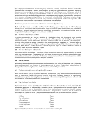 The Company accounts for volume discounts and pricing incentives to customers as a reduction of revenue based on the
ratable allocation of the discount / incentive amount to each of the underlying revenue transactions that result in progress by
the customer towards earning the discount / incentive. Also, when the level of discount varies with increases in levels of
revenue transactions, the Company recognizes the liability based on its estimate of the customer's future purchases. If it is
probable that the criteria for the discount will not be met, or if the amount thereof cannot be estimated reliably, then discount
is not recognized until the payment is probable and the amount can be estimated reliably. The Company recognizes changes
in the estimated amount of obligations for discounts using a cumulative catchup approach. The discounts are passed on to the
customer either as direct payments or as a reduction of payments due from the customer.
The Company presents revenues net of value-added taxes in its statement of profit and loss.
Profit on sale of investments is recorded on transfer of title from the Company and is determined as the difference between
the sale price and carrying value of the investment. Lease rentals are recognized ratably on a straight line basis over the lease
term. Interest is recognized using the time-proportion method, based on rates implicit in the transaction. Dividend income is
recognized when the Company's right to receive dividend is established.
1.4

Provisions and contingent liabilities

A provision is recognized if, as a result of a past event, the Company has a present legal obligation that can be estimated
reliably, and it is probable that an outflow of economic benefits will be required to settle the obligation. Provisions are
determined by the best estimate of the outflow of economic benefits required to settle the obligation at the reporting date.
Where no reliable estimate can be made, a disclosure is made as contingent liability. A disclosure for a contingent liability is
also made when there is a possible obligation or a present obligation that may, but probably will not, require an outflow of
resources. Where there is a possible obligation or a present obligation in respect of which the likelihood of outflow of
resources is remote, no provision or disclosure is made.
1.5

Post-sales client support and warranties

The Company provides its clients with a fixed-period warranty for corrections of errors and telephone support on all its fixedprice, fixed-timeframe contracts. Costs associated with such support services are accrued at the time when related revenues
are recorded and included in cost of sales. The Company estimates such costs based on historical experience and the
estimates are reviewed annually for any material changes in assumptions.
1.6

Onerous contracts

Provisions for onerous contracts are recognized when the expected benefits to be derived by the Company from a contract are
lower than the unavoidable costs of meeting the future obligations under the contract. The provision is measured at lower of
the expected cost of terminating the contract and the expected net cost of fulfilling the contract.
1.7

Fixed assets, intangible assets and capital work-in-progress

Fixed assets are stated at cost, less accumulated depreciation and impairment, if any. Direct costs are capitalized until fixed
assets are ready for use. Capital work-in-progress comprises of the cost of fixed assets that are not yet ready for their
intended use at the reporting date. Intangible assets are recorded at the consideration paid for acquisition of such assets and
are carried at cost less accumulated amortization and impairment.
1.8

Depreciation and amortization

Depreciation on fixed assets is provided on the straight-line method over the useful lives of assets estimated by the
Management. Depreciation for assets purchased / sold during a period is proportionately charged. Individual low cost assets
(acquired for `5,000/- or less) are depreciated over a period of one year from the date of acquisition. Intangible assets are
amortized over their respective individual estimated useful lives on a straight-line basis, commencing from the date the asset
is available to the Company for its use. The Management estimates the useful lives for the other fixed assets as follows :
Buildings

15 years

Plant and machinery

5 years

Office equipment

5 years

Computer equipment

2-5 years

Furniture and fixtures

5 years

Vehicles

5 years

Depreciation methods, useful lives and residual values are reviewed at each reporting date.

5

 
