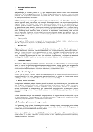 1.9

Retirement benefits to employees

a

Gratuity

In accordance with the Payment of Gratuity Act, 1972, the Company provides for gratuity, a defined benefit retirement plan
('the Gratuity Plan') covering eligible employees. The Gratuity Plan provides a lump-sum payment to vested employees at
retirement, death, incapacitation or termination of employment, of an amount based on the respective employee's salary and
the tenure of employment with the Company.
Liabilities with regard to the Gratuity Plan are determined by actuarial valuation at each Balance Sheet date using the
projected unit credit method. The Company fully contributes all ascertained liabilities to the Infosys Technologies Limited
Employees' Gratuity Fund Trust (the Trust). Trustees administer contributions made to the Trust and contributions are
invested in specific investments as permitted by the law. The Company recognizes the net obligation of the gratuity plan in
the Balance Sheet as an asset or liability, respectively in accordance with Accounting Standard (AS) 15, 'Employee Benefits'.
The Company's overall expected long-term rate-of-return on assets has been determined based on consideration of available
market information, current provisions of Indian law specifying the instruments in which investments can be made, and
historical returns. The discount rate is based on the Government securities yield. Actuarial gains and losses arising from
experience adjustments and changes in actuarial assumptions are recognized in the statement of profit and loss in the period
in which they arise.
b

Superannuation

Certain employees of Infosys are also participants in the superannuation plan ('the Plan') which is a defined contribution
plan. The Company has no obligations to the Plan beyond its monthly contributions.
c

Provident fund

Eligible employees receive benefits from a provident fund, which is a defined benefit plan. Both the employee and the
Company make monthly contributions to the provident fund plan equal to a specified percentage of the covered employee’s
salary. The Company contributes a part of the contributions to the Infosys Technologies Limited Employees’ Provident Fund
Trust. The remaining portion is contributed to the government administered pension fund. The rate at which the annual
interest is payable to the beneficiaries by the trust is being administered by the government. The Company has an obligation
to make good the shortfall, if any, between the return from the investments of the trust and the notified interest rate.
d

Compensated absences

The employees of the Company are entitled to compensated absences which are both accumulating and non-accumulating in
nature. The expected cost of accumulating compensated absences is determined by actuarial valuation based on the additional
amount expected to be paid as a result of the unused entitlement that has accumulated at the Balance Sheet date. Expense on
non-accumulating compensated absences is recognized in the period in which the absences occur.
1.10 Research and development
Research costs are expensed as incurred. Software product development costs are expensed as incurred unless technical and
commercial feasibility of the project is demonstrated, future economic benefits are probable, the Company has an intention
and ability to complete and use or sell the software and the costs can be measured reliably.
1.11 Foreign currency transactions
Foreign-currency denominated monetary assets and liabilities are translated at exchange rates in effect at the Balance Sheet
date. The gains or losses resulting from such translations are included in the Statement of profit and loss. Non-monetary
assets and non-monetary liabilities denominated in a foreign currency and measured at fair value are translated at the
exchange rate prevalent at the date when the fair value was determined. Non-monetary assets and non-monetary liabilities
denominated in a foreign currency and measured at historical cost are translated at the exchange rate prevalent at the date of
transaction.
Revenue, expense and cash-flow items denominated in foreign currencies are translated using the exchange rate in effect on
the date of the transaction. Transaction gains or losses realized upon settlement of foreign currency transactions are included
in determining net profit for the period in which the transaction is settled.
1.12 Forward and options contracts in foreign currencies
The Company uses foreign exchange forward and options contracts to hedge its exposure to movements in foreign exchange
rates. The use of these foreign exchange forward and options contracts reduce the risk or cost to the Company and the
Company does not use those for trading or speculation purposes.

Effective April 1, 2008, the Company adopted AS 30, 'Financial Instruments: Recognition and Measurement', to the extent
that the adoption did not conflict with existing accounting standards and other authoritative pronouncements of the Company
Law and other regulatory requirements.

6

 