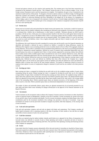 Forward and options contracts are fair valued at each reporting date. The resultant gain or loss from these transactions are
recognized in the statement of profit and loss. The Company records the gain or loss on effective hedges, if any, in the
foreign currency fluctuation reserve until the transactions are complete. On completion, the gain or loss is transferred to the
statement of profit and loss of that period. To designate a forward or options contract as an effective hedge, the Management
objectively evaluates and evidences with appropriate supporting documents at the inception of each contract whether the
contract is effective in achieving offsetting cash flows attributable to the hedged risk. In the absence of a designation as
effective hedge, a gain or loss is recognized in the statement of profit and loss. Currently hedges undertaken by the Company
are all ineffective in nature and the resultant gain or loss consequent to fair valuation is recognized in the statement of profit
and loss at each reporting date.
1.13 Income taxes
Income taxes are accrued in the same period that the related revenue and expenses arise. A provision is made for income tax
annually, based on the tax liability computed, after considering tax allowances and exemptions. Provisions are recorded when
it is estimated that a liability due to disallowances or other matters is probable. Minimum alternate tax (MAT) paid in
accordance with the tax laws, which gives rise to future economic benefits in the form of tax credit against future income tax
liability, is recognized as an asset in the Balance Sheet if there is convincing evidence that the Company will pay normal tax
after the tax holiday period and the resultant asset can be measured reliably. The Company offsets, on a year on year basis,
the current tax assets and liabilities, where it has a legally enforceable right and where it intends to settle such assets and
liabilities on a net basis.
The differences that result between the profit considered for income taxes and the profit as per the financial statements are
identified, and thereafter a deferred tax asset or deferred tax liability is recorded for timing differences, namely the
differences that originate in one accounting period and reverse in another, based on the tax effect of the aggregate amount of
timing difference. The tax effect is calculated on the accumulated timing differences at the end of an accounting period based
on enacted or substantively enacted regulations. Deferred tax assets in situation where unabsorbed depreciation and carry
forward business loss exists, are recognized only if there is virtual certainty supported by convincing evidence that sufficient
future taxable income will be available against which such deferred tax asset can be realized. Deferred tax assets, other than
in situation of unabsorbed depreciation and carry forward business loss, are recognized only if there is reasonable certainty
that they will be realized. Deferred tax assets are reviewed for the appropriateness of their respective carrying values at each
reporting date. Deferred tax assets and deferred tax liabilities have been offset wherever the Company has a legally
enforceable right to set off current tax assets against current tax liabilities and where the deferred tax assets and deferred tax
liabilities relate to income taxes levied by the same taxation authority. Tax benefits of deductions earned on exercise of
employee share options in excess of compensation charged to statement of profit and loss are credited to the share premium
account.
1.14 Earnings per share
Basic earnings per share is computed by dividing the net profit after tax by the weighted average number of equity shares
outstanding during the period. Diluted earnings per share is computed by dividing the profit after tax by the weighted
average number of equity shares considered for deriving basic earnings per share and also the weighted average number of
equity shares that could have been issued upon conversion of all dilutive potential equity shares. The diluted potential equity
shares are adjusted for the proceeds receivable had the shares been actually issued at fair value which is the average market
value of the outstanding shares. Dilutive potential equity shares are deemed converted as of the beginning of the period,
unless issued at a later date. Dilutive potential equity shares are determined independently for each period presented.
The number of shares and potentially dilutive equity shares are adjusted retrospectively for all periods presented for any
share splits and bonus shares issues including for changes effected prior to the approval of the financial statements by the
Board of Directors.
1.15

Investments

Trade investments are the investments made to enhance the Company’s business interests. Investments are either classified as
current or long-term based on Management’s intention at the time of purchase. Current investments are carried at the lower
of cost and fair value of each investment individually. Cost for overseas investments comprises the Indian Rupee value of the
consideration paid for the investment translated at the exchange rate prevalent at the date of investment. Long term
investments are carried at cost less provisions recorded to recognize any decline, other than temporary, in the carrying value
of each investment.
1.16 Cash and cash equivalents
Cash and cash equivalents comprise cash and cash on deposit with banks and corporations. The Company considers all
highly liquid investments with a remaining maturity at the date of purchase of three months or less and that are readily
convertible to known amounts of cash to be cash equivalents.
1.17 Cash flow statement
Cash flows are reported using the indirect method, whereby profit before tax is adjusted for the effects of transactions of a
non-cash nature, any deferrals or accruals of past or future operating cash receipts or payments and item of income or
expenses associated with investing or financing cash flows. The cash flows from operating, investing and financing activities
of the Company are segregated.
1.18 Leases
Lease under which the Company assumes substantially all the risks and rewards of ownership are classified as finance leases.
Such assets acquired are capitalized at fair value of the asset or present value of the minimum lease payments at the inception
of the lease, whichever is lower. Lease payments under operating leases are recognised as an expense on a straight line basis
in the statement of profit and loss over the lease term.
7

 