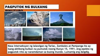 PAGPUTOK NG BULKANG
PINUTUBO
Nasa interseksyon ng lalawigan ng Tarlac, Zambales at Pampanga ito ay
isang aktibong bulkan na pumutok noong Hunyo 15, 1991. Ang epekto ng
pagputok nito ay naramdaman sa buong mundo. Lumamig ang daigdig.
 