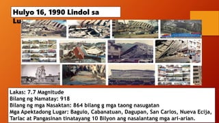 Hulyo 16, 1990 Lindol sa
Luzon
Lakas: 7.7 Magnitude
Bilang ng Namatay: 918
Bilang ng mga Nasaktan: 864 bilang g mga taong nasugatan
Mga Apektadong Lugar: Baguio, Cabanatuan, Dagupan, San Carlos, Nueva Ecija,
Tarlac at Pangasinan tinatayang 10 Bilyon ang nasalantang mga ari-arian.
 