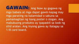 GAWAIN: Ang ikaw ay gagawa ng
mga babala at mga dapat gawin kapag may
mga parating na kalamidad o sakuna sa
pamamagitan ng isang poster o slogan. Ang
mabubuong produkto ay ipapaskil sa loob ng
silid aralan. Ang inyong gawa ay ilalagay sa
1/8 card board.
 
