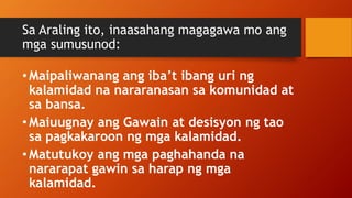 Sa Araling ito, inaasahang magagawa mo ang
mga sumusunod:
•Maipaliwanang ang iba’t ibang uri ng
kalamidad na nararanasan sa komunidad at
sa bansa.
•Maiuugnay ang Gawain at desisyon ng tao
sa pagkakaroon ng mga kalamidad.
•Matutukoy ang mga paghahanda na
nararapat gawin sa harap ng mga
kalamidad.
 