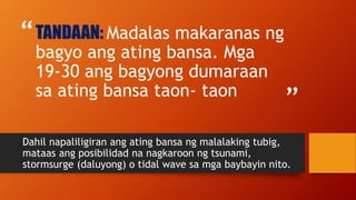 “
”
TANDAAN: Madalas makaranas ng
bagyo ang ating bansa. Mga
19-30 ang bagyong dumaraan
sa ating bansa taon- taon
Dahil napaliligiran ang ating bansa ng malalaking tubig,
mataas ang posibilidad na nagkaroon ng tsunami,
stormsurge (daluyong) o tidal wave sa mga baybayin nito.
 