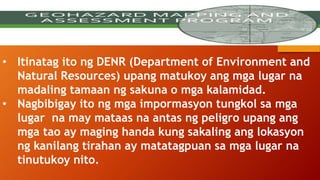 GEO HAZARD MAPPING
• Itinatag ito ng DENR (Department of Environment and
Natural Resources) upang matukoy ang mga lugar na
madaling tamaan ng sakuna o mga kalamidad.
• Nagbibigay ito ng mga impormasyon tungkol sa mga
lugar na may mataas na antas ng peligro upang ang
mga tao ay maging handa kung sakaling ang lokasyon
ng kanilang tirahan ay matatagpuan sa mga lugar na
tinutukoy nito.
 