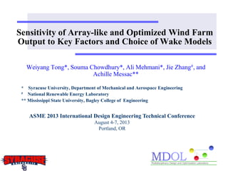 Sensitivity of Array-like and Optimized Wind Farm
Output to Key Factors and Choice of Wake Models
Weiyang Tong*, Souma Chowdhury*, Ali Mehmani*, Jie Zhang#, and
Achille Messac**
* Syracuse University, Department of Mechanical and Aerospace Engineering
# National Renewable Energy Laboratory
** Mississippi State University, Bagley College of Engineering
ASME 2013 International Design Engineering Technical Conference
August 4-7, 2013
Portland, OR