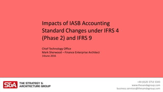 +44 (0)20 3753 5343
www.thesandagroup.com
business.services@thesandagroup.com
Chief Technology Office
Mark Sherwood – Finance Enterprise Architect
14June 2016
Impacts of IASB Accounting
Standard Changes under IFRS 4
(Phase 2) and IFRS 9
 