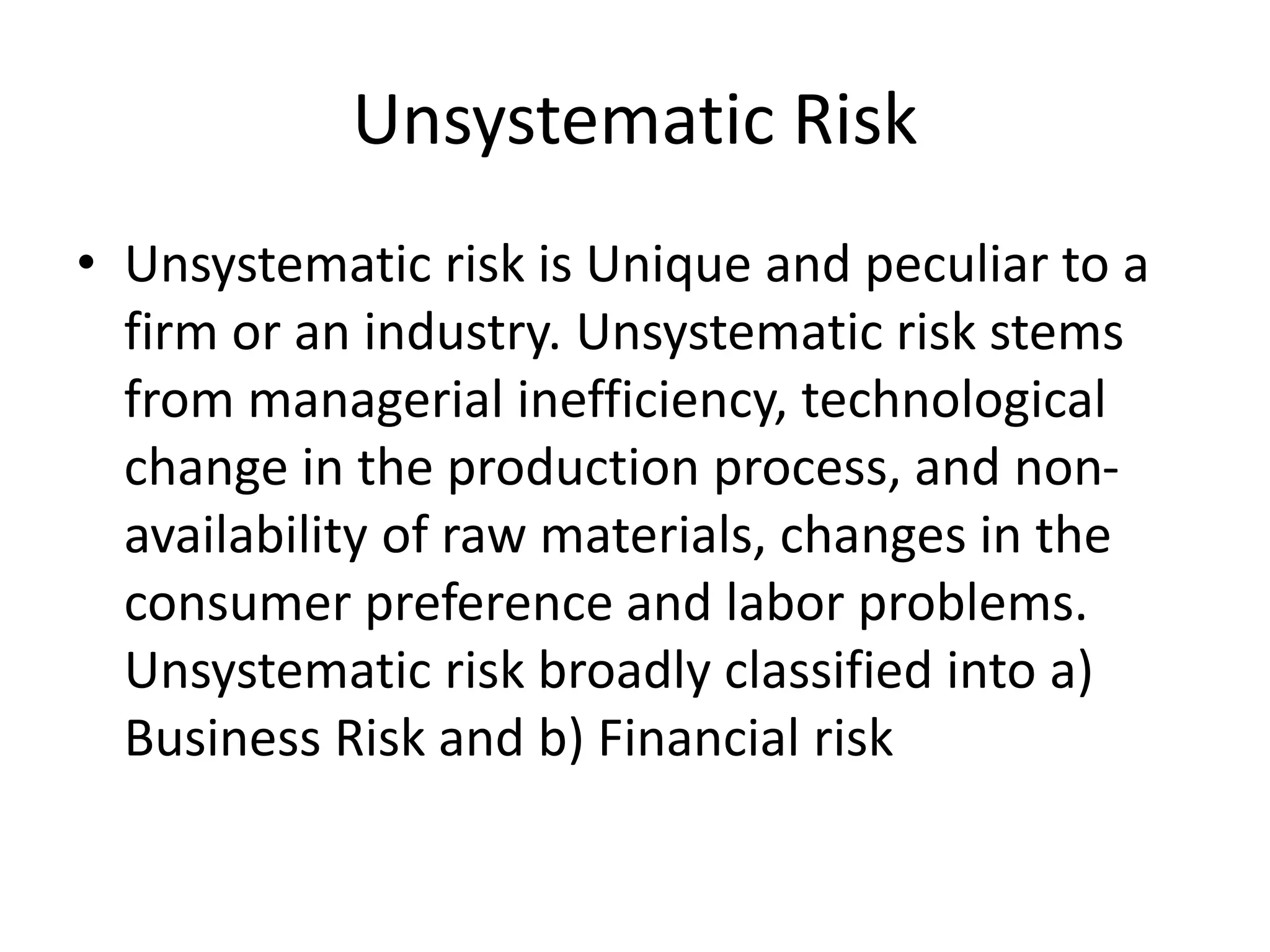 Unsystematic Risk
• Unsystematic risk is Unique and peculiar to a
firm or an industry. Unsystematic risk stems
from managerial inefficiency, technological
change in the production process, and non-
availability of raw materials, changes in the
consumer preference and labor problems.
Unsystematic risk broadly classified into a)
Business Risk and b) Financial risk
 