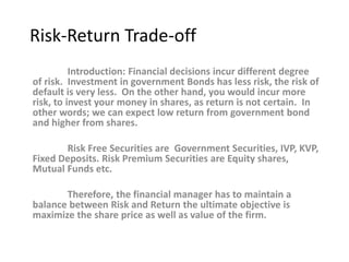 Risk-Return Trade-off
Introduction: Financial decisions incur different degree
of risk. Investment in government Bonds has less risk, the risk of
default is very less. On the other hand, you would incur more
risk, to invest your money in shares, as return is not certain. In
other words; we can expect low return from government bond
and higher from shares.
Risk Free Securities are Government Securities, IVP, KVP,
Fixed Deposits. Risk Premium Securities are Equity shares,
Mutual Funds etc.
Therefore, the financial manager has to maintain a
balance between Risk and Return the ultimate objective is
maximize the share price as well as value of the firm.
 