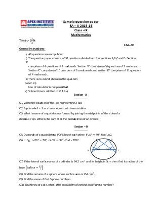 Sample question paper
SA – II 2015-16
Class –IX
Mathematics
Time:- 3
𝟏
𝟐
h
F.M – 90
General Instructions:-
i) All questions are compulsory.
ii) The question paper consists of 31 questions divided into four sections A,B,C and D. Section
‘A’
comprises of 4 questions of 1 mark each. Section ‘B’ comprises of 6 questions of 2 marks each.
Section ‘C’ comprises of 10 questions of 3 marks each and section ‘D’ comprises of 11 questions
of 4 marks each.
iii) There is no overall choice in this question
paper. iv)
Use of calculator is not permitted.
v) ½ hour time is allotted to O.T.B.A
Section - A
Q1. Write the equation of the line representing X axis
Q2. Express 4x-1 = 3 as a linear equation in two variables.
Q3. What is name of a quadrilateral formed by joining the mid points of the sides of a
rhombus? Q4. What is the sum of all the probabilities of an event?
Section – B
Q5. Diagonals of a quadrilateral PQRS bisect each other. If ∠𝑃 = 40° 𝑓𝑖𝑛𝑑 ∠𝑄.
Q6. In fig, ∠𝐴𝐵𝐶 = 70°, ∠𝐴𝐶𝐵 = 32° 𝐹𝑖𝑛𝑑 ∠𝐵𝐷𝐶.
Q7. If the lateral surface area of a cylinder is 94.2 𝑐𝑚2
and its height is 5cm then find its radius of the
base. 𝑡𝑎𝑘𝑒 𝜋 =
22
7
Q8. Find the volume of a sphere whose surface area is 154 𝑐𝑚2
.
Q9. Find the mean of first 5 prime numbers.
Q10. In a throw of a die, what is the probability of getting an off prime number?
70° 32°
A D
B C
 