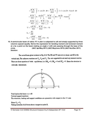 VI Semester Civil CE6602 Structural Analysis-II by K.Kalaipandian AP / Civil Page 16
2 2 3 2
W R
1 cos2 d
W R
x 2 1 cos2 4cos d
4GJ
2 2 3 2
W R sin 2
sin 2
W R
x 3 4sin
2 4GJ 2
0 0
W2
R3
3
W R
4
2 4GJ 2
W2
R3
W R
(3 8)
dU
B
WR3
WR
(3 8)
B
2 3
4EI 0 0
2 3
4EI
2 3
4EI
2 3
U
8EI 8GJ
dW
3
4EI 4GJ
10. A semicircular beam of radius „R‟ in plan is subjected to udl and simply supported by three
columns spaced equally. Derive the expression for bending moment and torsional moment
at x be a point on the beam making an angle a‟ with axis passing through the base of the
circle. (AUC Apr/May 2011) (AUC May/June 2013) (AUC Nov/Dec 2011)
Solution:
 