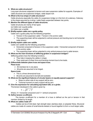 VI Semester Civil CE6602 Structural Analysis-II by Ms.S.Nagajothi AP / Civil Page 2
H2
V2
9. What are cable structures?
Long span structures subjected to tension and uses suspension cables for supports. Examples of
cable structures are suspension bridges, cable stayed roof.
10. What is the true shape of cable structures?
Cable structures especially the cable of a suspension bridge is in the form of a catenary. Catenary
is the shape assumed by a string / cable freely suspended between two points.
11. Mention the different types of cable structures.
Cable structures are mainly of two types:
(a) Cable over a guide pulley
(b) Cable over a saddle
12. Briefly explain cable over a guide pulley.
Cable over a guide pulley has the following properties:
 Tension in the suspension cable = Tension in the anchor cable
 The supporting tower will be subjected to vertical pressure and bending due to net horizontal
cable tension.
13. Briefly explain cable over saddle.
Cable over saddle has the following properties:
 Horizontal component of tension in the suspension cable = Horizontal component of tension
in the anchor cable
 The supporting tower will be subjected to only vertical pressure due to cable tension.
14. What are the main functions of stiffening girders in suspension bridges?
Stiffening girders have the following functions.
 They help in keeping the cables in shape
 They resist part of shear force and bending moment due to live loads.
15. Differentiate between plane truss and space truss.
Plane truss:
 All members lie in one plane
 All joints are assumed to be hinged.
Space truss:
 This is a three dimensional truss
 All joints are assumed to be ball and socketed.
16. What are the significant features of circular beams on equally spaced supports?
 Slope on either side of any support will be zero.
 Torsional moment on every support will be zero
17. Give the expression for calculating equivalent UDL on a girder.
The tension developed in the cable is given by
T
Where, H = horizontal component and V = vertical component.
18. Define tension co-efficient.
The tension co-efficient for a member of a truss is defined as the pull or tension in that
member divided by its length.
19. What are cables made of?
Cables can be of mild steel, high strength steel, stainless steel, or polyester fibres. Structural
cables are made of a series of small strands twisted or bound together to form a much larger cable.
 