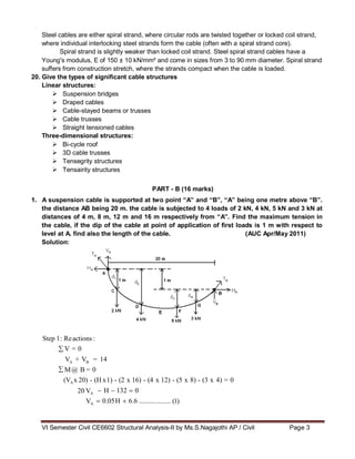 VI Semester Civil CE6602 Structural Analysis-II by Ms.S.Nagajothi AP / Civil Page 3
V = 0
M@ B
H 132 0
0.05H 6.6 ..........
Steel cables are either spiral strand, where circular rods are twisted together or locked coil strand,
where individual interlocking steel strands form the cable (often with a spiral strand core).
Spiral strand is slightly weaker than locked coil strand. Steel spiral strand cables have a
Young's modulus, E of 150 ± 10 kN/mm² and come in sizes from 3 to 90 mm diameter. Spiral strand
suffers from construction stretch, where the strands compact when the cable is loaded.
20. Give the types of significant cable structures
Linear structures:
 Suspension bridges
 Draped cables
 Cable-stayed beams or trusses
 Cable trusses
 Straight tensioned cables
Three-dimensional structures:
 Bi-cycle roof
 3D cable trusses
 Tensegrity structures
 Tensairity structures
PART - B (16 marks)
1. A suspension cable is supported at two point “A” and “B”, “A” being one metre above “B”.
the distance AB being 20 m. the cable is subjected to 4 loads of 2 kN, 4 kN, 5 kN and 3 kN at
distances of 4 m, 8 m, 12 m and 16 m respectively from “A”. Find the maximum tension in
the cable, if the dip of the cable at point of application of first loads is 1 m with respect to
level at A. find also the length of the cable. (AUC Apr/May 2011)
Solution:
Step 1: Reactions :
VA
+ VB
= 14
= 0
(VA x 20) - (H x1) - (2 x 16) - (4 x 12) - (5 x 8) - (3 x 4) = 0
20 VA
VA ........ (1)
 