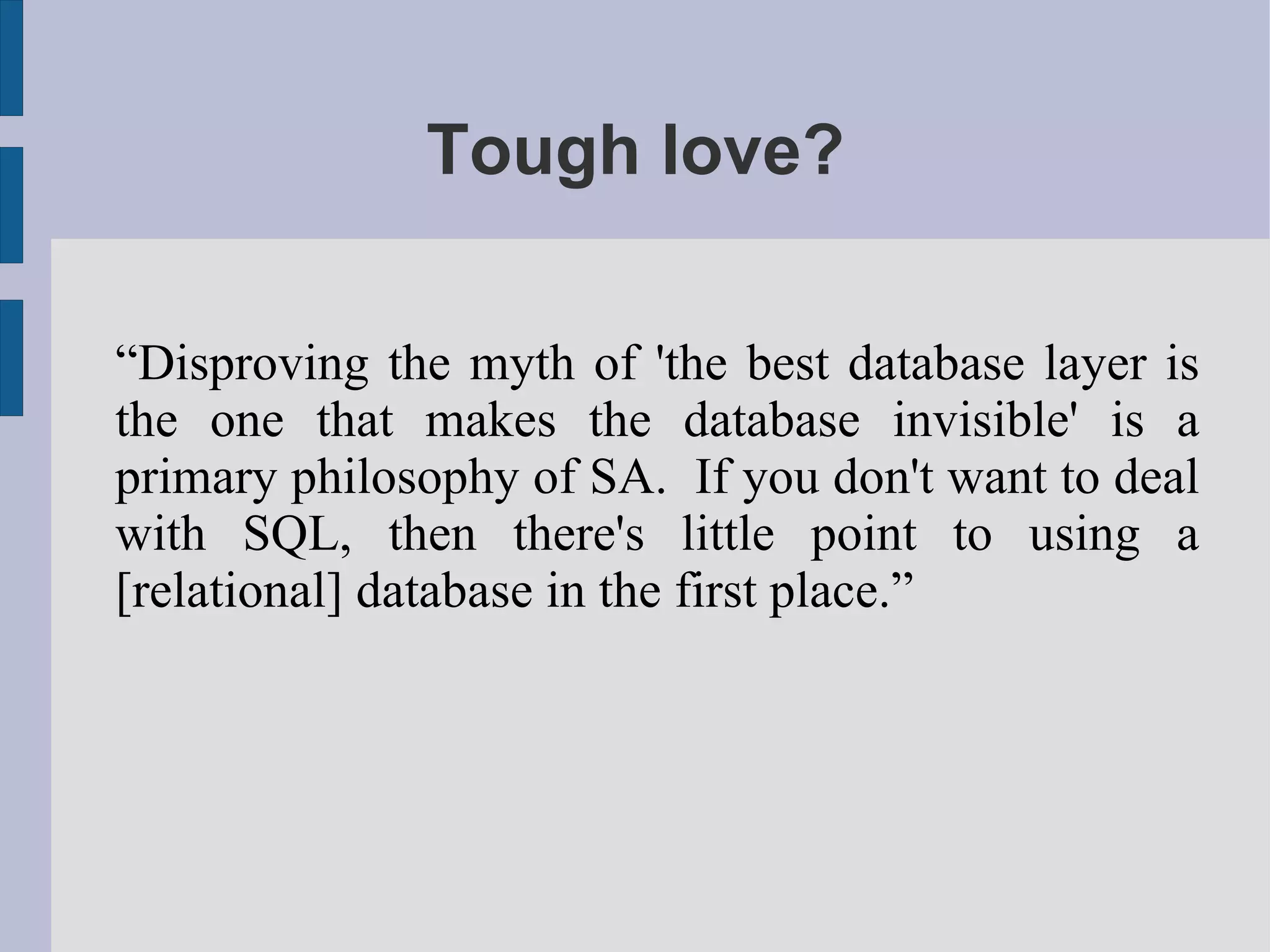 Tough love?

“Disproving the myth of 'the best database layer is
the one that makes the database invisible' is a
primary philosophy of SA. If you don't want to deal
with SQL, then there's little point to using a
[relational] database in the first place.”
 