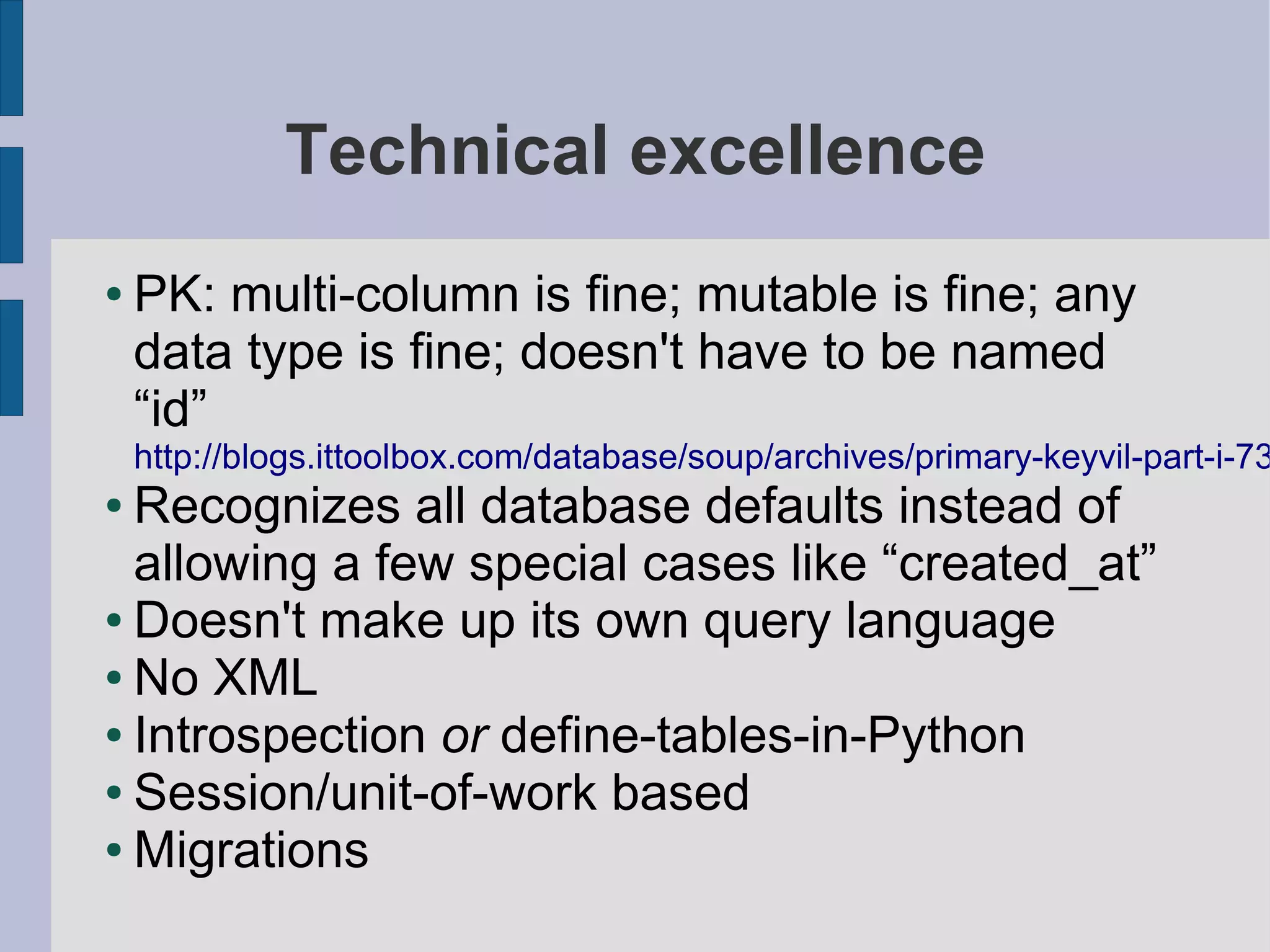 Technical excellence
●   PK: multi-column is fine; mutable is fine; any
    data type is fine; doesn't have to be named
    “id”
    http://blogs.ittoolbox.com/database/soup/archives/primary-keyvil-part-i-73
● Recognizes all database defaults instead of
  allowing a few special cases like “created_at”
● Doesn't make up its own query language

● No XML

● Introspection or define-tables-in-Python

● Session/unit-of-work based

● Migrations
 
