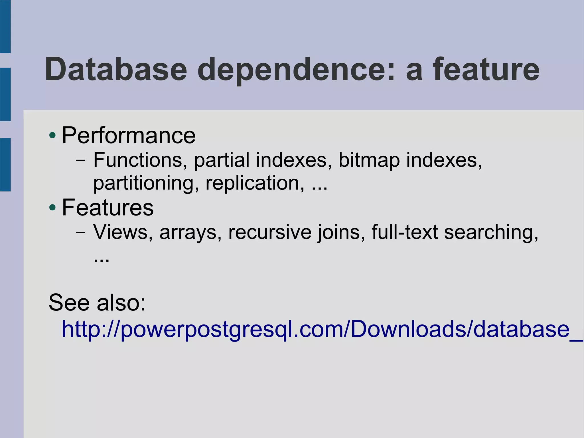 Database dependence: a feature
●   Performance
     –   Functions, partial indexes, bitmap indexes,
         partitioning, replication, ...
●   Features
     –   Views, arrays, recursive joins, full-text searching,
         ...

See also:
 http://powerpostgresql.com/Downloads/database_d
 