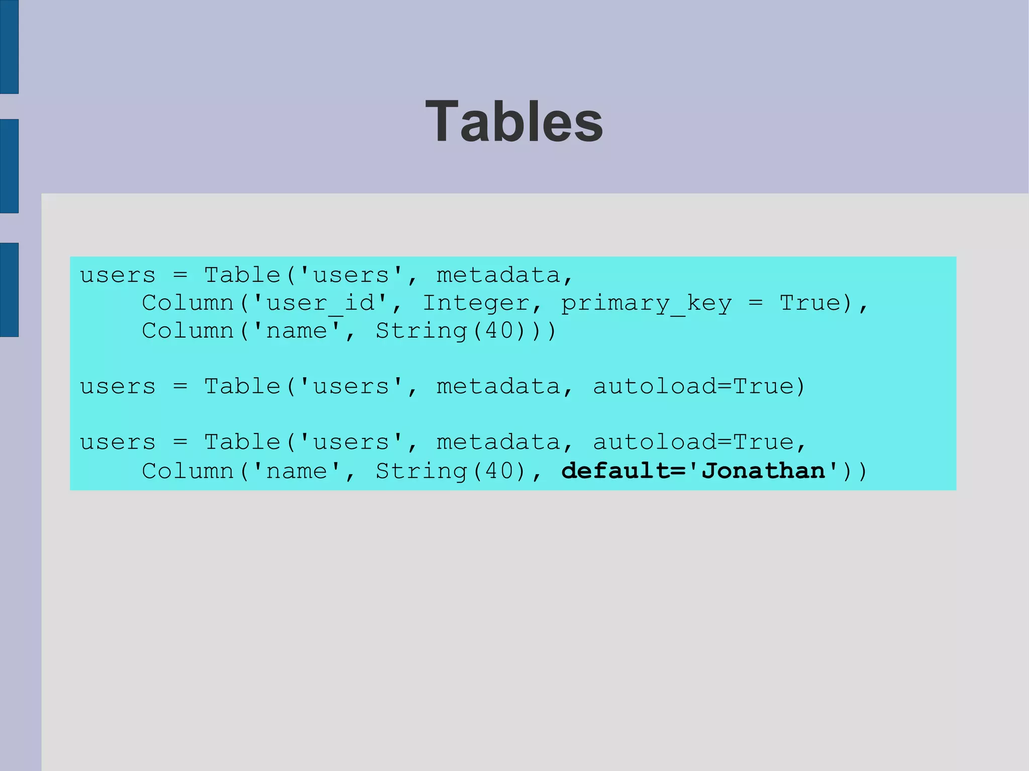 Tables

users = Table('users', metadata,
    Column('user_id', Integer, primary_key = True),
    Column('name', String(40)))

users = Table('users', metadata, autoload=True)

users = Table('users', metadata, autoload=True,
    Column('name', String(40), default='Jonathan'))
 