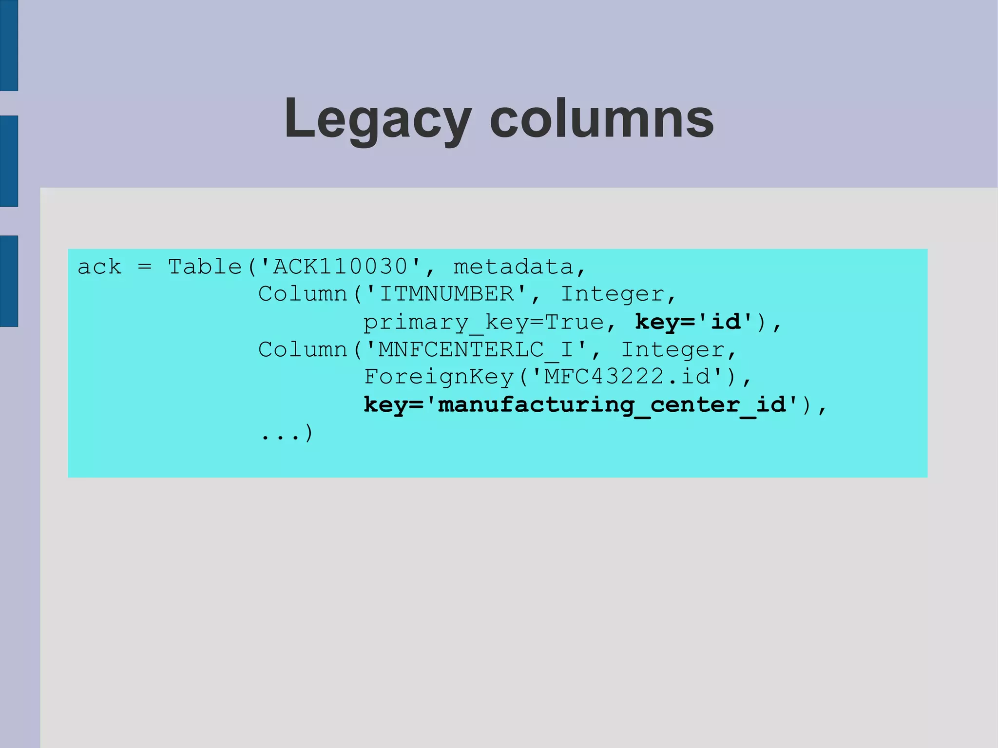 Legacy columns

ack = Table('ACK110030', metadata,
            Column('ITMNUMBER', Integer,
                   primary_key=True, key='id'),
            Column('MNFCENTERLC_I', Integer,
                   ForeignKey('MFC43222.id'),
                   key='manufacturing_center_id'),
            ...)
 
