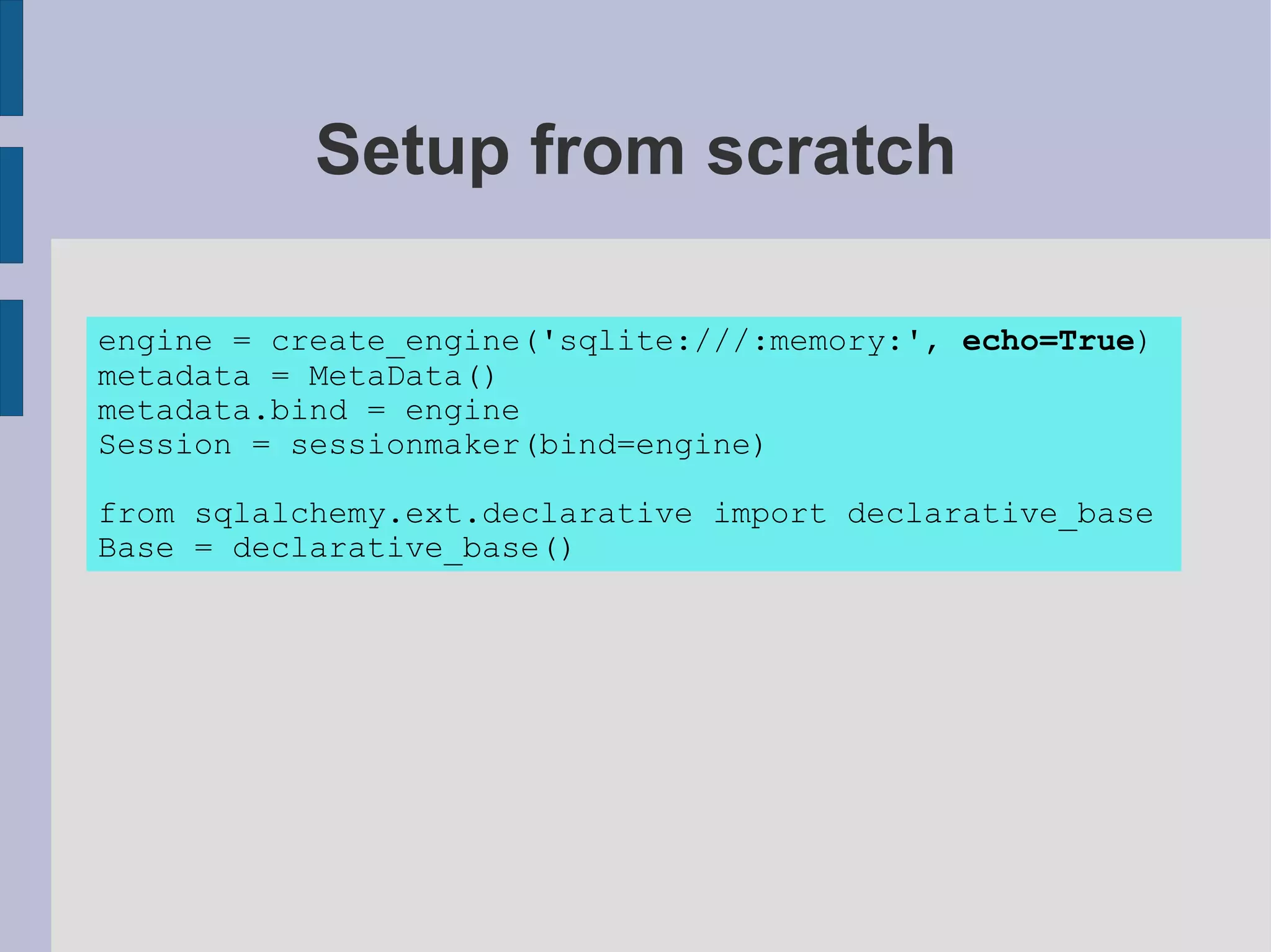 Setup from scratch

engine = create_engine('sqlite:///:memory:', echo=True)
metadata = MetaData()
metadata.bind = engine
Session = sessionmaker(bind=engine)

from sqlalchemy.ext.declarative import declarative_base
Base = declarative_base()
 