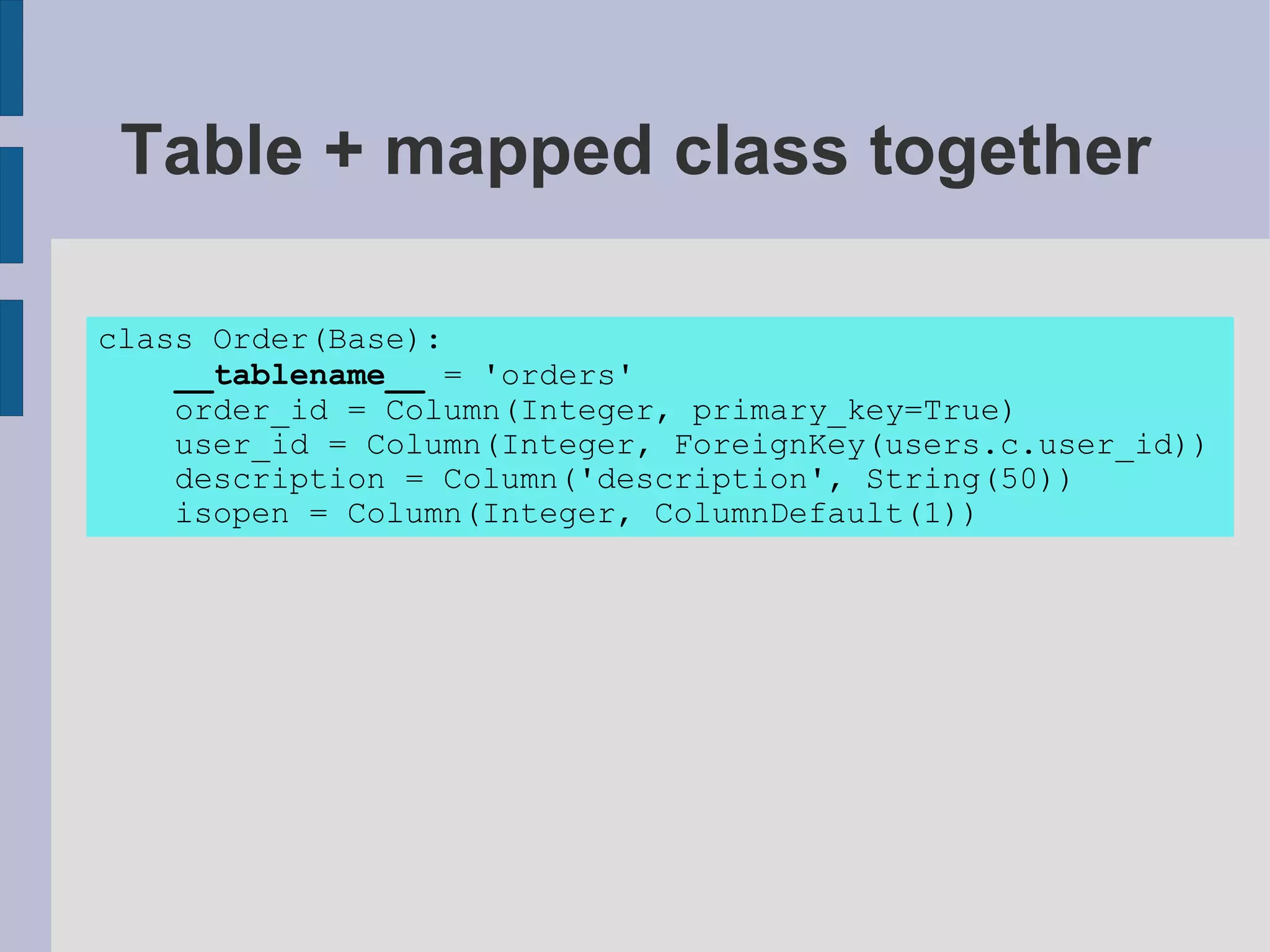 Table + mapped class together

class Order(Base):
    __tablename__ = 'orders'
    order_id = Column(Integer, primary_key=True)
    user_id = Column(Integer, ForeignKey(users.c.user_id))
    description = Column('description', String(50))
    isopen = Column(Integer, ColumnDefault(1))
 