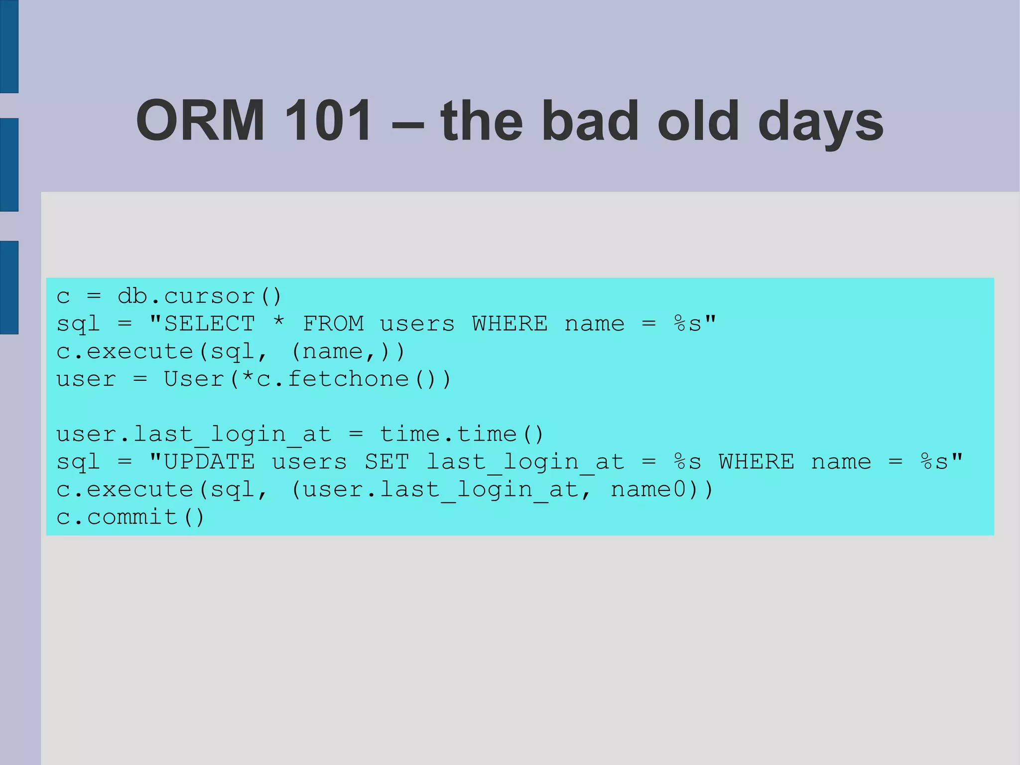 ORM 101 – the bad old days

c = db.cursor()
sql = "SELECT * FROM users WHERE name = %s"
c.execute(sql, (name,))
user = User(*c.fetchone())

user.last_login_at = time.time()
sql = "UPDATE users SET last_login_at = %s WHERE name = %s"
c.execute(sql, (user.last_login_at, name0))
c.commit()
 