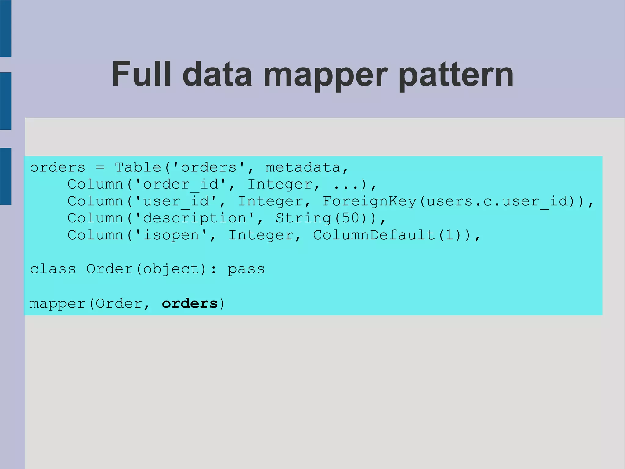 Full data mapper pattern

orders = Table('orders', metadata,
    Column('order_id', Integer, ...),
    Column('user_id', Integer, ForeignKey(users.c.user_id)),
    Column('description', String(50)),
    Column('isopen', Integer, ColumnDefault(1)),

class Order(object): pass

mapper(Order, orders)
 