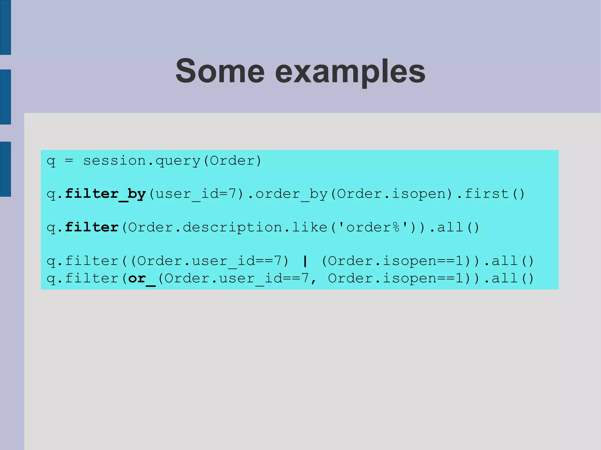 Some examples

q = session.query(Order)

q.filter_by(user_id=7).order_by(Order.isopen).first()

q.filter(Order.description.like('order%')).all()

q.filter((Order.user_id==7) | (Order.isopen==1)).all()
q.filter(or_(Order.user_id==7, Order.isopen==1)).all()
 