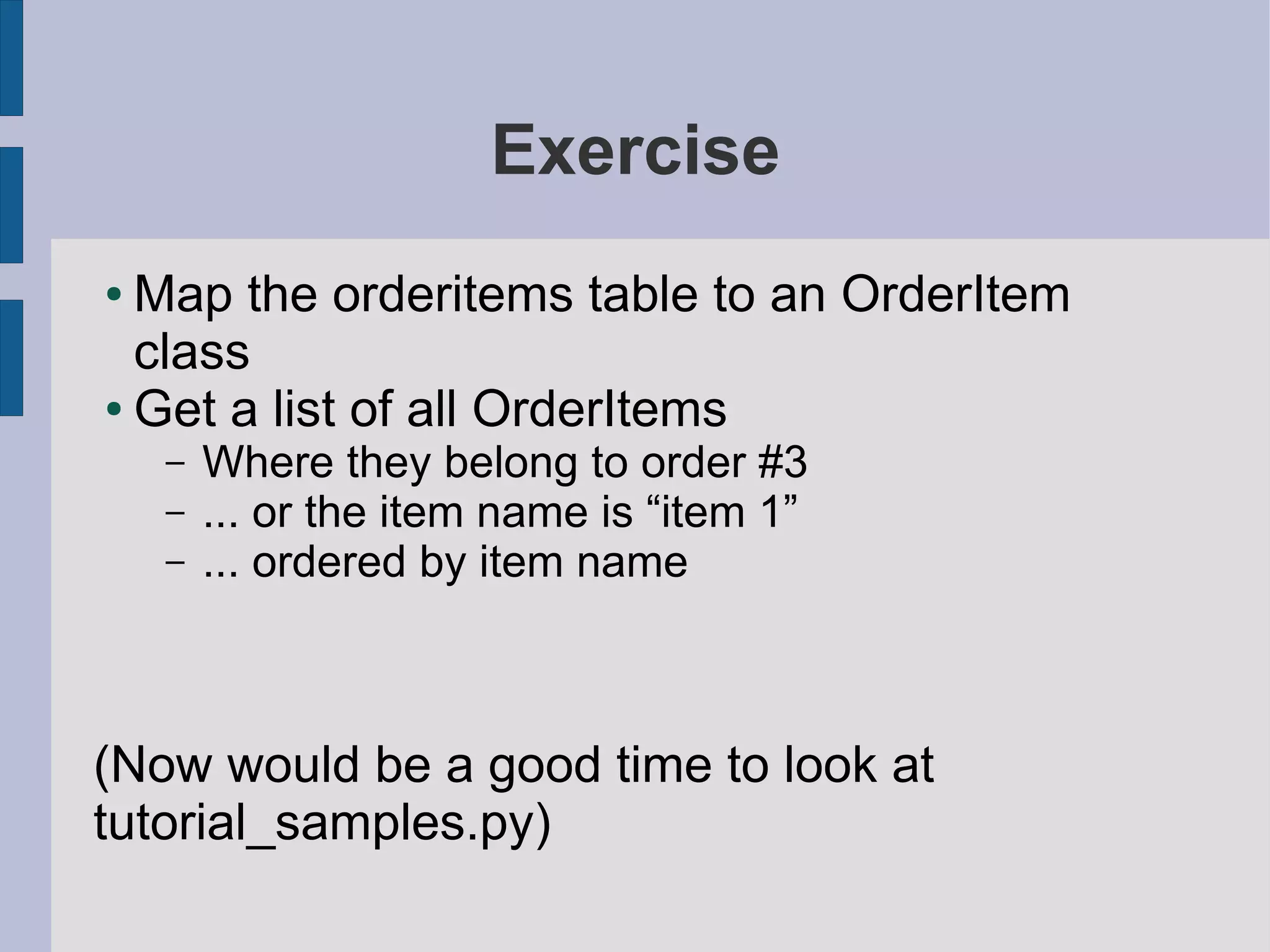 Exercise
● Map the orderitems table to an OrderItem
  class
● Get a list of all OrderItems

    –   Where they belong to order #3
    –   ... or the item name is “item 1”
    –   ... ordered by item name



(Now would be a good time to look at
tutorial_samples.py)
 