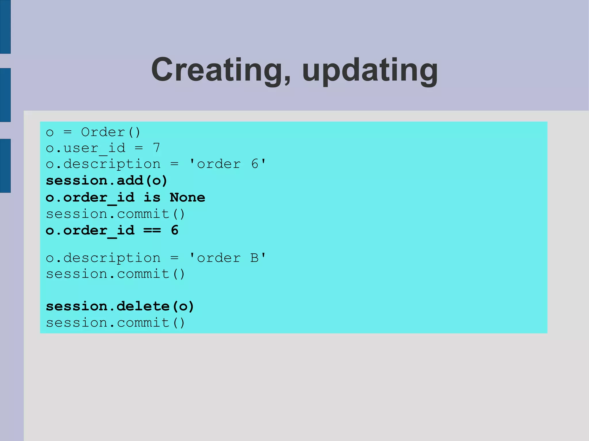 Creating, updating
o = Order()
o.user_id = 7
o.description = 'order 6'
session.add(o)
o.order_id is None
session.commit()
o.order_id == 6
o.description = 'order B'
session.commit()

session.delete(o)
session.commit()
 