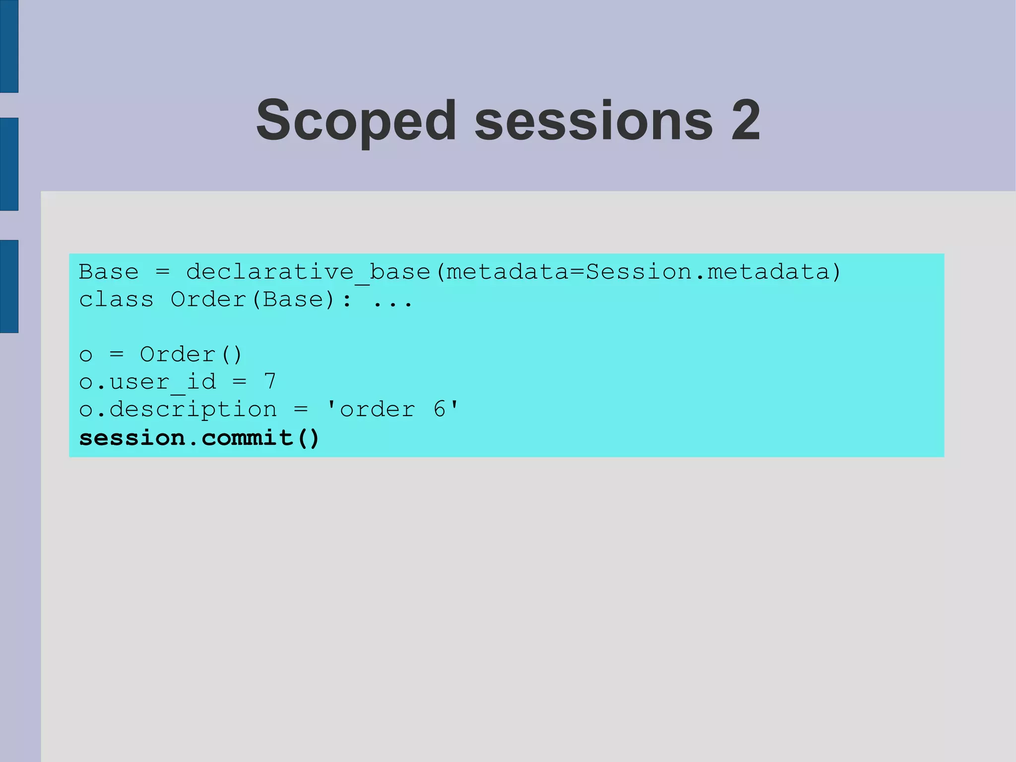 Scoped sessions 2

Base = declarative_base(metadata=Session.metadata)
class Order(Base): ...

o = Order()
o.user_id = 7
o.description = 'order 6'
session.commit()
 