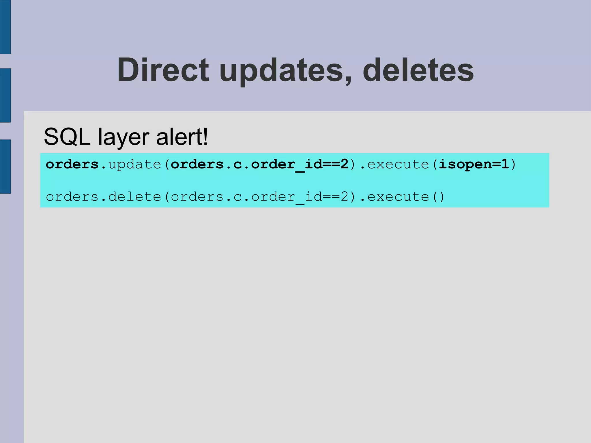 Direct updates, deletes
SQL layer alert!
orders.update(orders.c.order_id==2).execute(isopen=1)

orders.delete(orders.c.order_id==2).execute()
 
