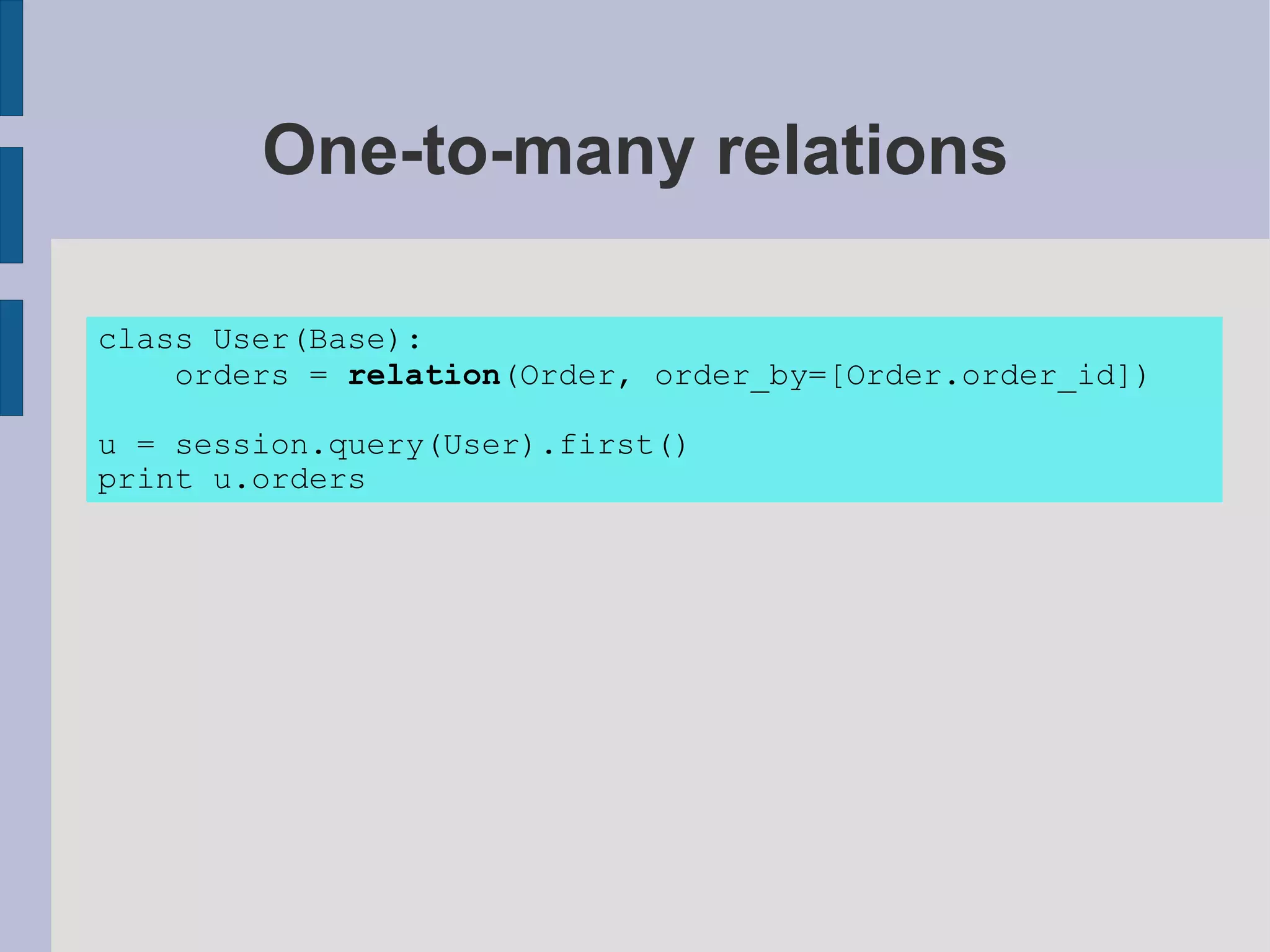 One-to-many relations

class User(Base):
    orders = relation(Order, order_by=[Order.order_id])

u = session.query(User).first()
print u.orders
 