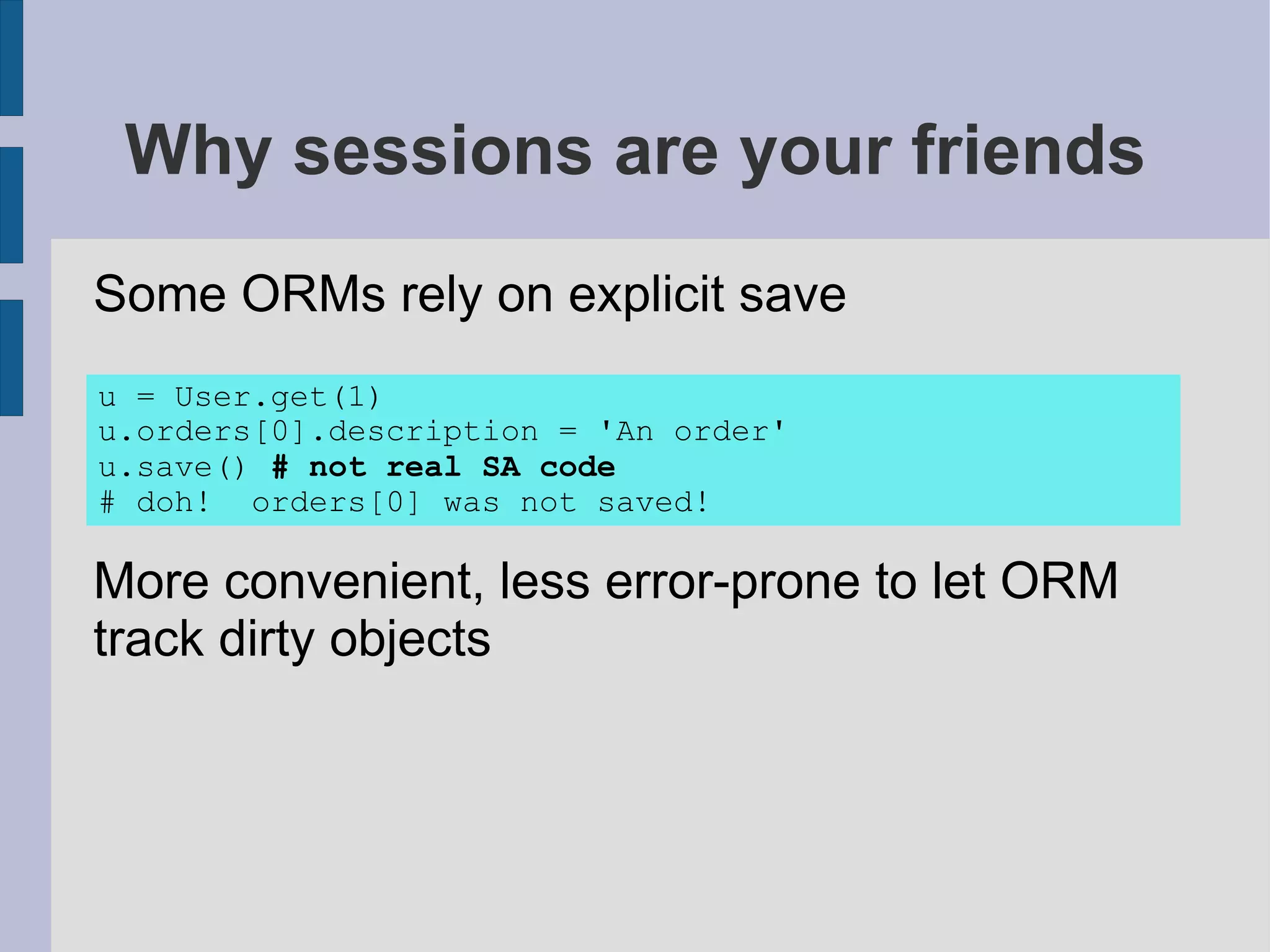 Why sessions are your friends
Some ORMs rely on explicit save
u = User.get(1)
u.orders[0].description = 'An order'
u.save() # not real SA code
# doh! orders[0] was not saved!

More convenient, less error-prone to let ORM
track dirty objects
 