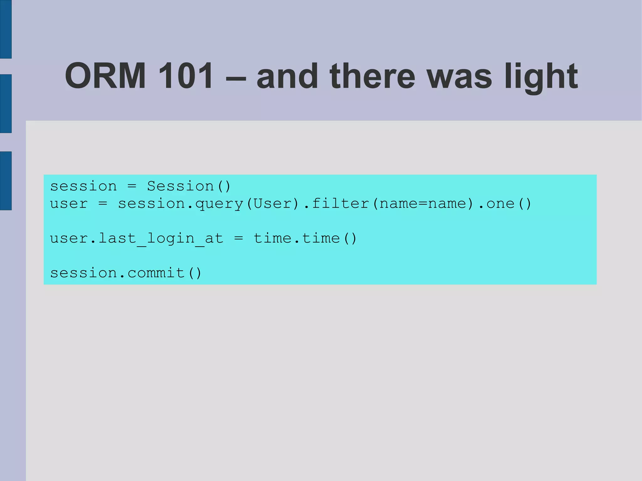 ORM 101 – and there was light

session = Session()
user = session.query(User).filter(name=name).one()

user.last_login_at = time.time()

session.commit()
 