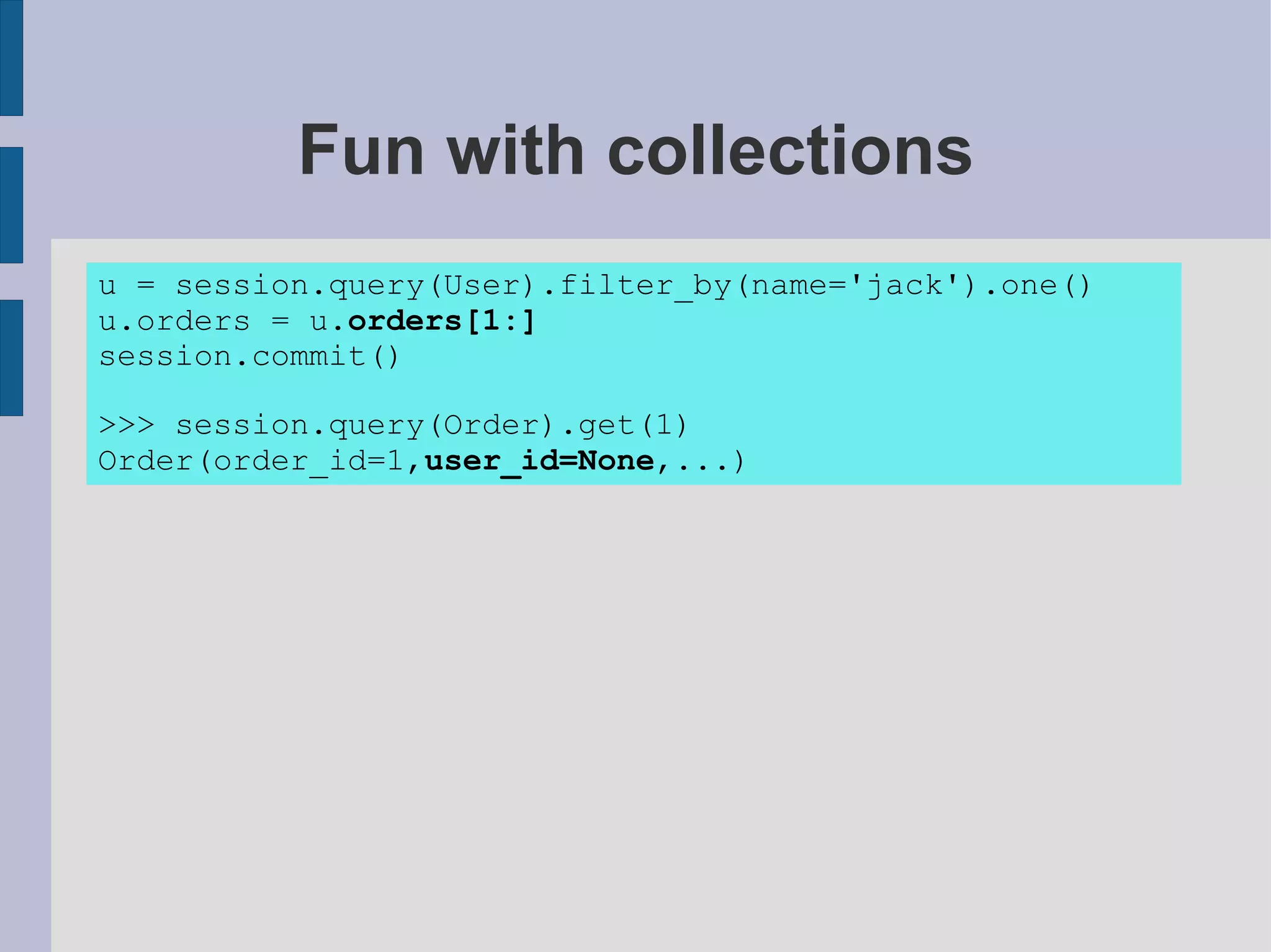 Fun with collections
u = session.query(User).filter_by(name='jack').one()
u.orders = u.orders[1:]
session.commit()

>>> session.query(Order).get(1)
Order(order_id=1,user_id=None,...)
 