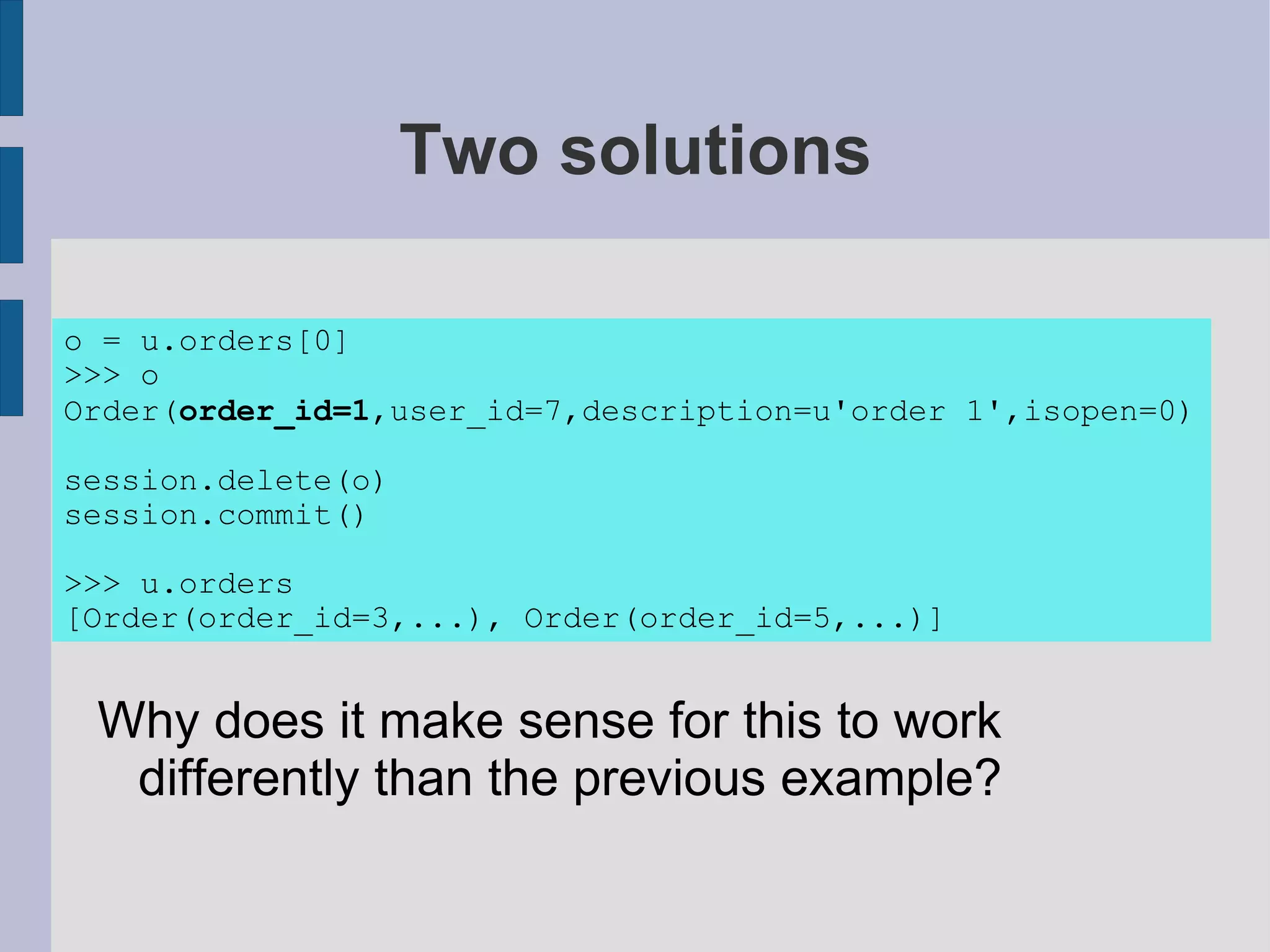 Two solutions

o = u.orders[0]
>>> o
Order(order_id=1,user_id=7,description=u'order 1',isopen=0)

session.delete(o)
session.commit()

>>> u.orders
[Order(order_id=3,...), Order(order_id=5,...)]


 Why does it make sense for this to work
  differently than the previous example?
 
