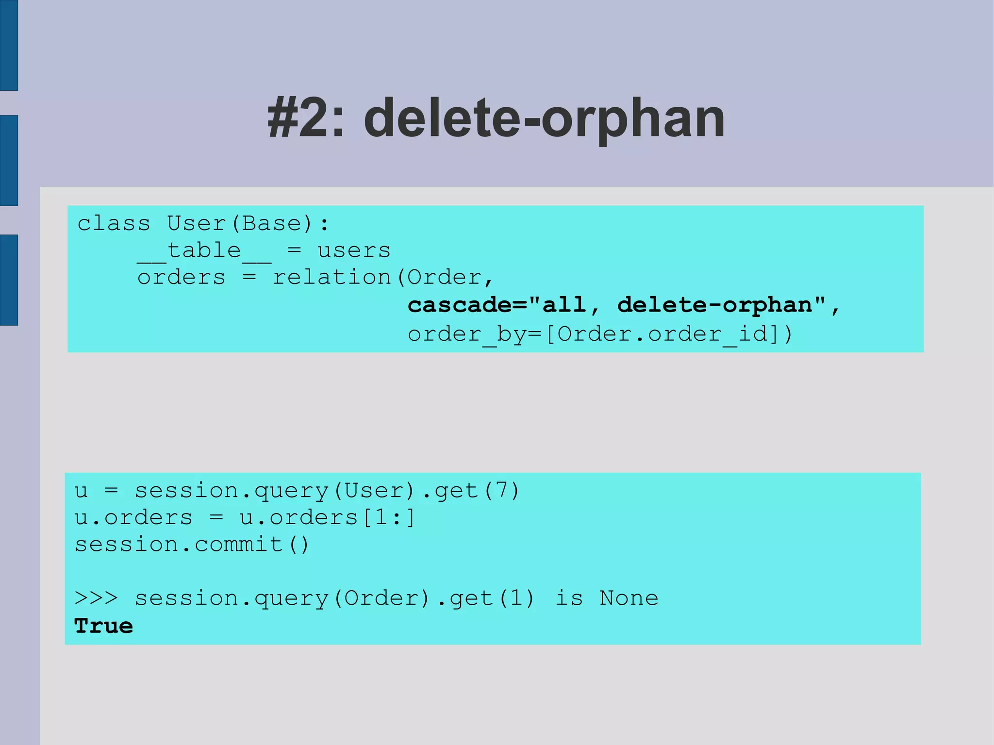 #2: delete-orphan
class User(Base):
    __table__ = users
    orders = relation(Order,
                      cascade="all, delete-orphan",
                      order_by=[Order.order_id])




u = session.query(User).get(7)
u.orders = u.orders[1:]
session.commit()

>>> session.query(Order).get(1) is None
True
 