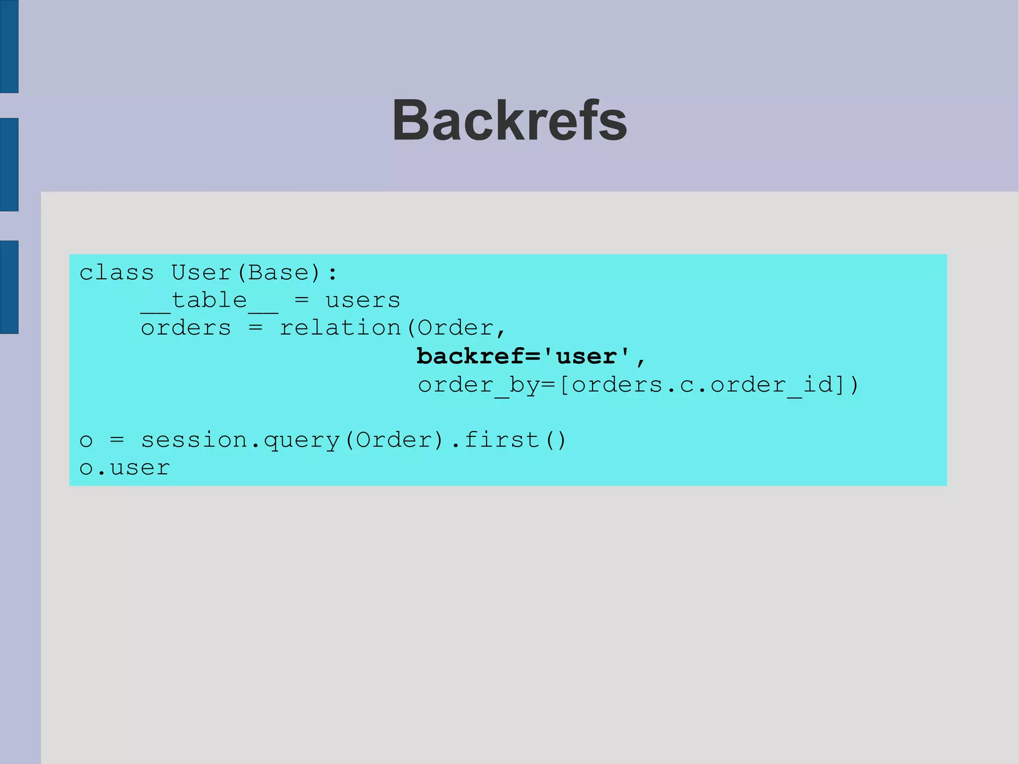 Backrefs

class User(Base):
    __table__ = users
    orders = relation(Order,
                      backref='user',
                      order_by=[orders.c.order_id])

o = session.query(Order).first()
o.user
 