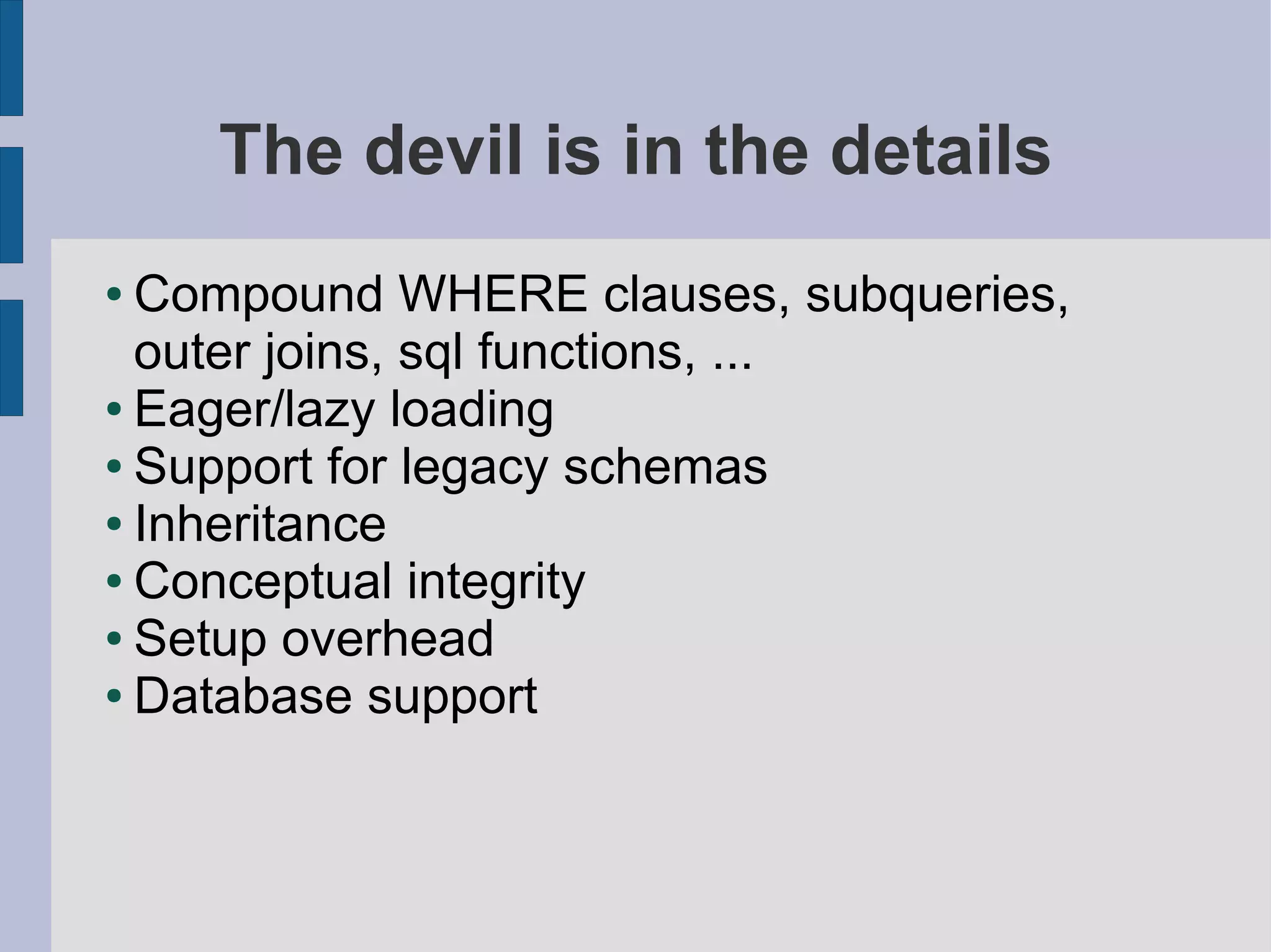 The devil is in the details
● Compound WHERE clauses, subqueries,
  outer joins, sql functions, ...
● Eager/lazy loading

● Support for legacy schemas

● Inheritance

● Conceptual integrity

● Setup overhead

● Database support
 