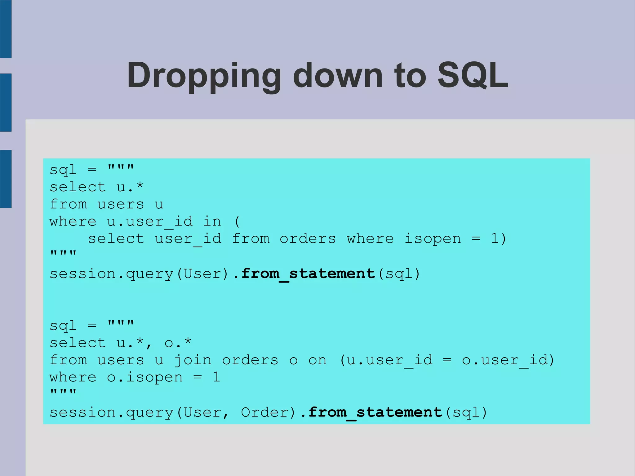 Dropping down to SQL

sql = """
select u.*
from users u
where u.user_id in (
    select user_id from orders where isopen = 1)
"""
session.query(User).from_statement(sql)


sql = """
select u.*, o.*
from users u join orders o on (u.user_id = o.user_id)
where o.isopen = 1
"""
session.query(User, Order).from_statement(sql)
 