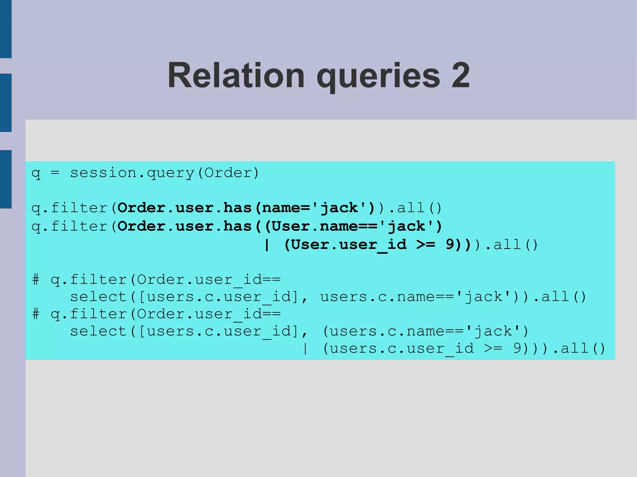 Relation queries 2

q = session.query(Order)

q.filter(Order.user.has(name='jack')).all()
q.filter(Order.user.has((User.name=='jack')
                        | (User.user_id >= 9))).all()

# q.filter(Order.user_id==
    select([users.c.user_id], users.c.name=='jack')).all()
# q.filter(Order.user_id==
    select([users.c.user_id], (users.c.name=='jack')
                            | (users.c.user_id >= 9))).all()
 