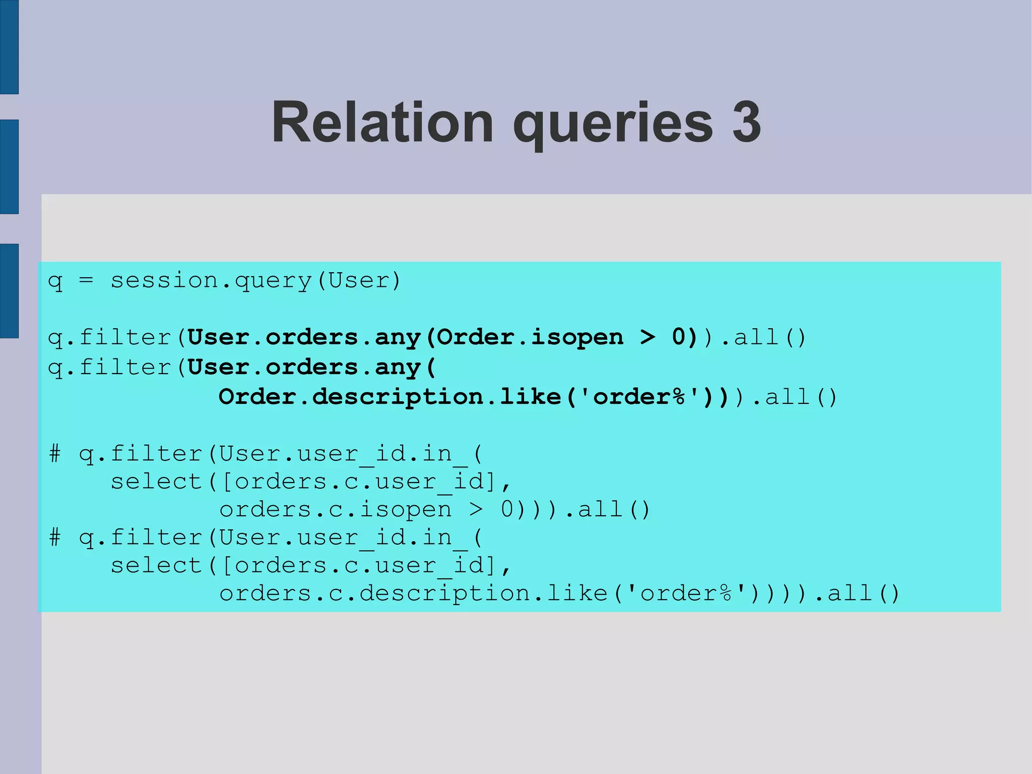 Relation queries 3

q = session.query(User)

q.filter(User.orders.any(Order.isopen > 0)).all()
q.filter(User.orders.any(
           Order.description.like('order%'))).all()

# q.filter(User.user_id.in_(
    select([orders.c.user_id],
           orders.c.isopen > 0))).all()
# q.filter(User.user_id.in_(
    select([orders.c.user_id],
           orders.c.description.like('order%')))).all()
 