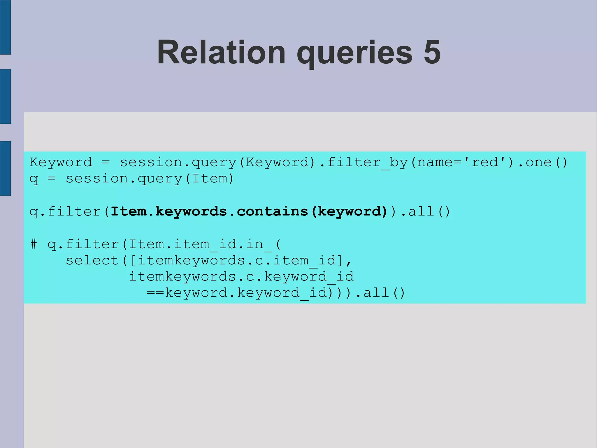 Relation queries 5


Keyword = session.query(Keyword).filter_by(name='red').one()
q = session.query(Item)

q.filter(Item.keywords.contains(keyword)).all()

# q.filter(Item.item_id.in_(
    select([itemkeywords.c.item_id],
           itemkeywords.c.keyword_id
             ==keyword.keyword_id))).all()
 